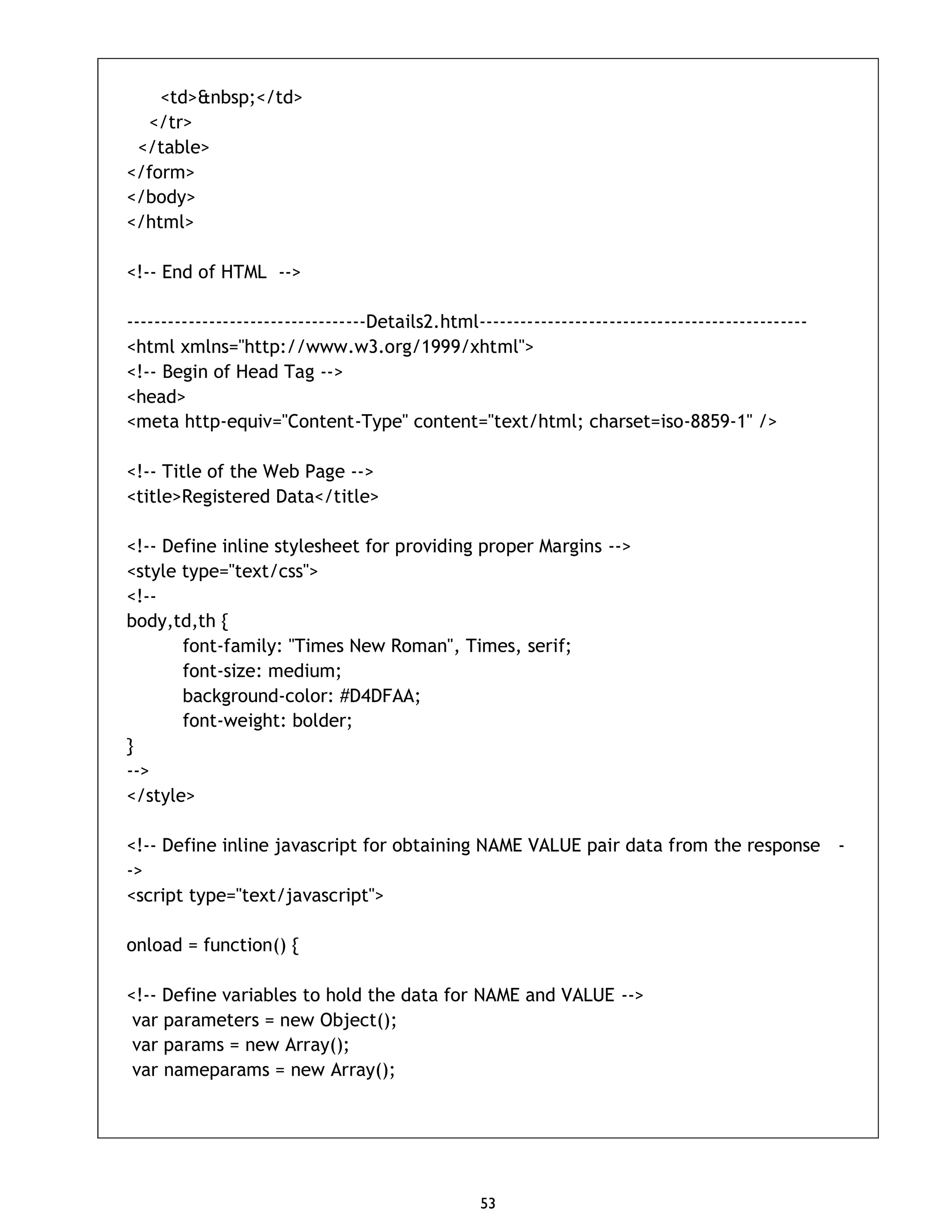 53 <td>&nbsp;</td> </tr> </table> </form> </body> </html> <!-- End of HTML --> -----------------------------------Details2.html------------------------------------------------ <html xmlns="http://www.w3.org/1999/xhtml"> <!-- Begin of Head Tag --> <head> <meta http-equiv="Content-Type" content="text/html; charset=iso-8859-1" /> <!-- Title of the Web Page --> <title>Registered Data</title> <!-- Define inline stylesheet for providing proper Margins --> <style type="text/css"> <!-- body,td,th { font-family: "Times New Roman", Times, serif; font-size: medium; background-color: #D4DFAA; font-weight: bolder; } --> </style> <!-- Define inline javascript for obtaining NAME VALUE pair data from the response - -> <script type="text/javascript"> onload = function() { <!-- Define variables to hold the data for NAME and VALUE --> var parameters = new Object(); var params = new Array(); var nameparams = new Array(); 