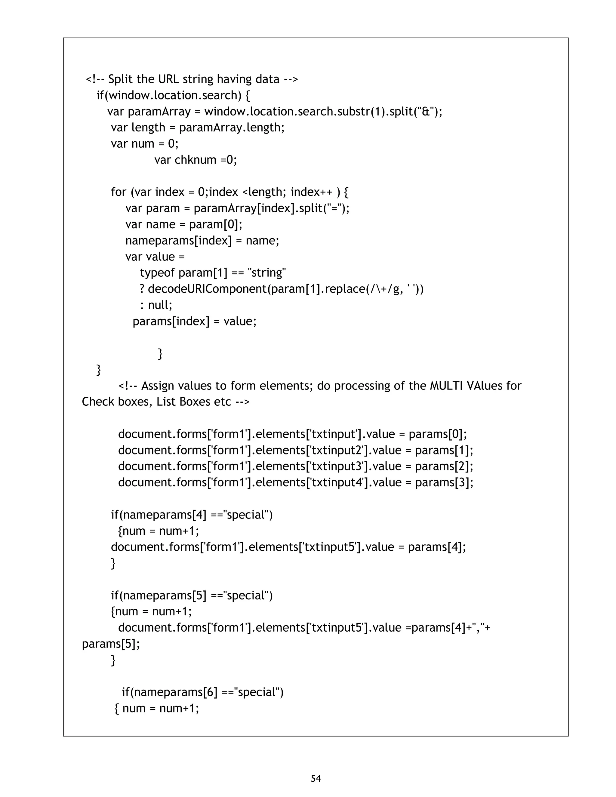 54 <!-- Split the URL string having data --> if(window.location.search) { var paramArray = window.location.search.substr(1).split("&"); var length = paramArray.length; var num = 0; var chknum =0; for (var index = 0;index <length; index++ ) { var param = paramArray[index].split("="); var name = param[0]; nameparams[index] = name; var value = typeof param[1] == "string" ? decodeURIComponent(param[1].replace(/+/g, ' ')) : null; params[index] = value; } } <!-- Assign values to form elements; do processing of the MULTI VAlues for Check boxes, List Boxes etc --> document.forms['form1'].elements['txtinput'].value = params[0]; document.forms['form1'].elements['txtinput2'].value = params[1]; document.forms['form1'].elements['txtinput3'].value = params[2]; document.forms['form1'].elements['txtinput4'].value = params[3]; if(nameparams[4] =="special") {num = num+1; document.forms['form1'].elements['txtinput5'].value = params[4]; } if(nameparams[5] =="special") {num = num+1; document.forms['form1'].elements['txtinput5'].value =params[4]+","+ params[5]; } if(nameparams[6] =="special") { num = num+1; 
