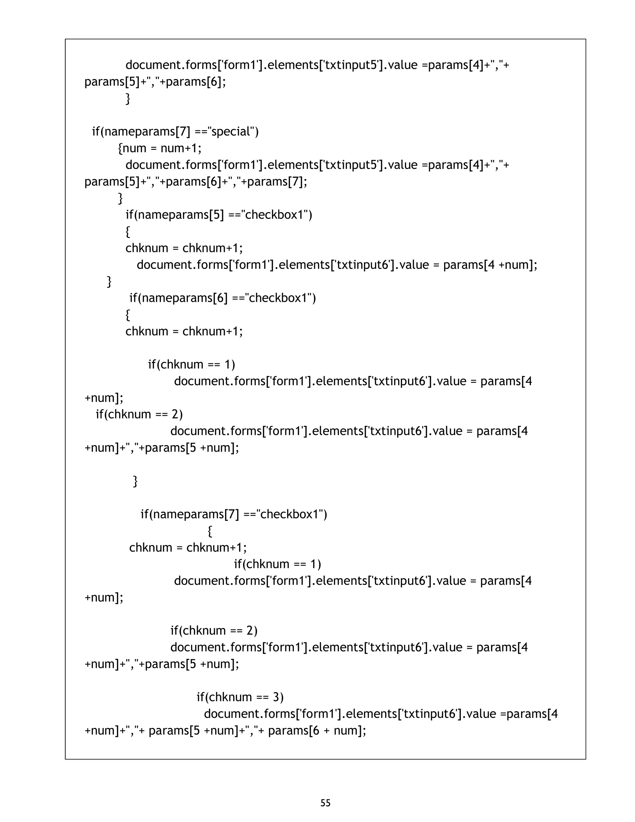 55 document.forms['form1'].elements['txtinput5'].value =params[4]+","+ params[5]+","+params[6]; } if(nameparams[7] =="special") {num = num+1; document.forms['form1'].elements['txtinput5'].value =params[4]+","+ params[5]+","+params[6]+","+params[7]; } if(nameparams[5] =="checkbox1") { chknum = chknum+1; document.forms['form1'].elements['txtinput6'].value = params[4 +num]; } if(nameparams[6] =="checkbox1") { chknum = chknum+1; if(chknum == 1) document.forms['form1'].elements['txtinput6'].value = params[4 +num]; if(chknum == 2) document.forms['form1'].elements['txtinput6'].value = params[4 +num]+","+params[5 +num]; } if(nameparams[7] =="checkbox1") { chknum = chknum+1; if(chknum == 1) document.forms['form1'].elements['txtinput6'].value = params[4 +num]; if(chknum == 2) document.forms['form1'].elements['txtinput6'].value = params[4 +num]+","+params[5 +num]; if(chknum == 3) document.forms['form1'].elements['txtinput6'].value =params[4 +num]+","+ params[5 +num]+","+ params[6 + num]; 