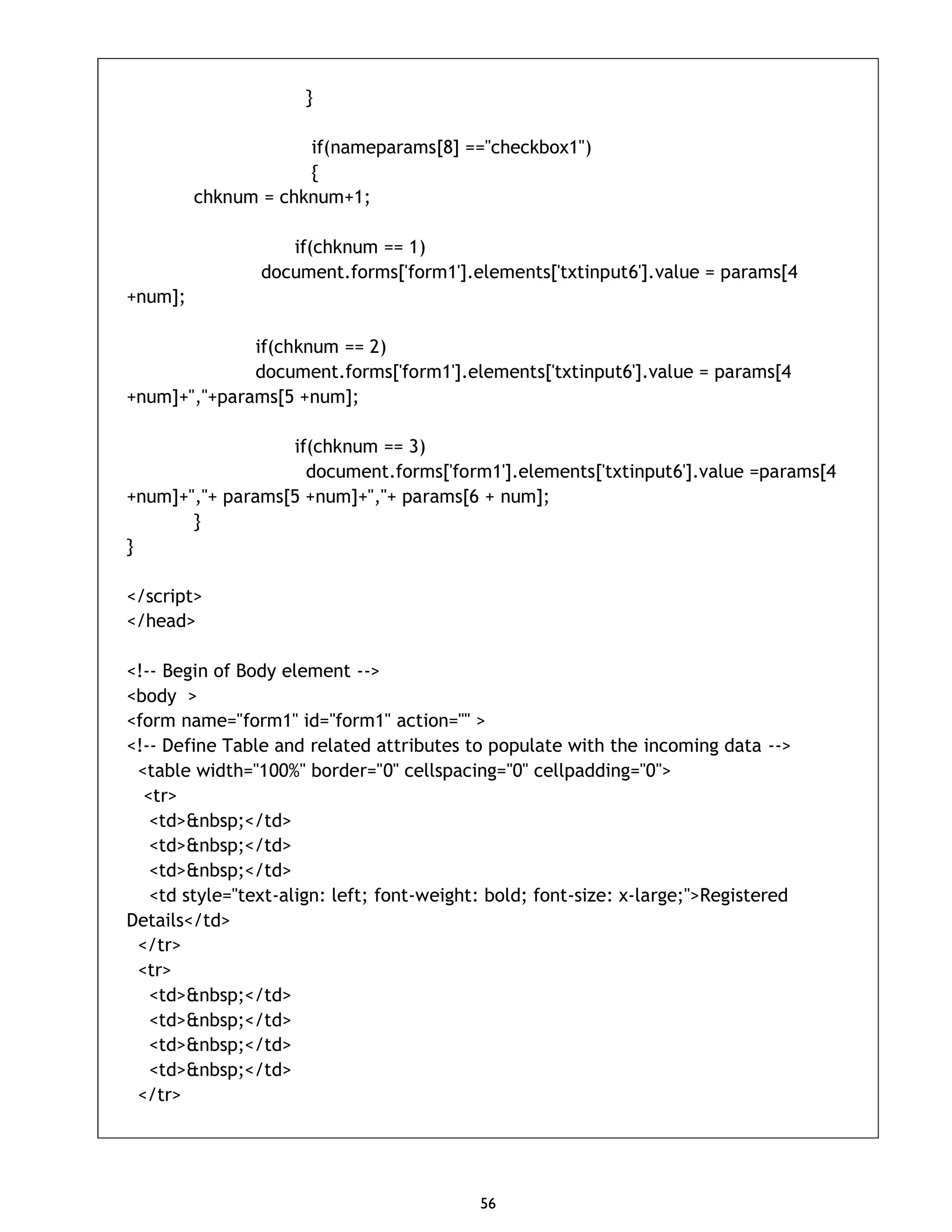 56 } if(nameparams[8] =="checkbox1") { chknum = chknum+1; if(chknum == 1) document.forms['form1'].elements['txtinput6'].value = params[4 +num]; if(chknum == 2) document.forms['form1'].elements['txtinput6'].value = params[4 +num]+","+params[5 +num]; if(chknum == 3) document.forms['form1'].elements['txtinput6'].value =params[4 +num]+","+ params[5 +num]+","+ params[6 + num]; } } </script> </head> <!-- Begin of Body element --> <body > <form name="form1" id="form1" action="" > <!-- Define Table and related attributes to populate with the incoming data --> <table width="100%" border="0" cellspacing="0" cellpadding="0"> <tr> <td>&nbsp;</td> <td>&nbsp;</td> <td>&nbsp;</td> <td style="text-align: left; font-weight: bold; font-size: x-large;">Registered Details</td> </tr> <tr> <td>&nbsp;</td> <td>&nbsp;</td> <td>&nbsp;</td> <td>&nbsp;</td> </tr> 