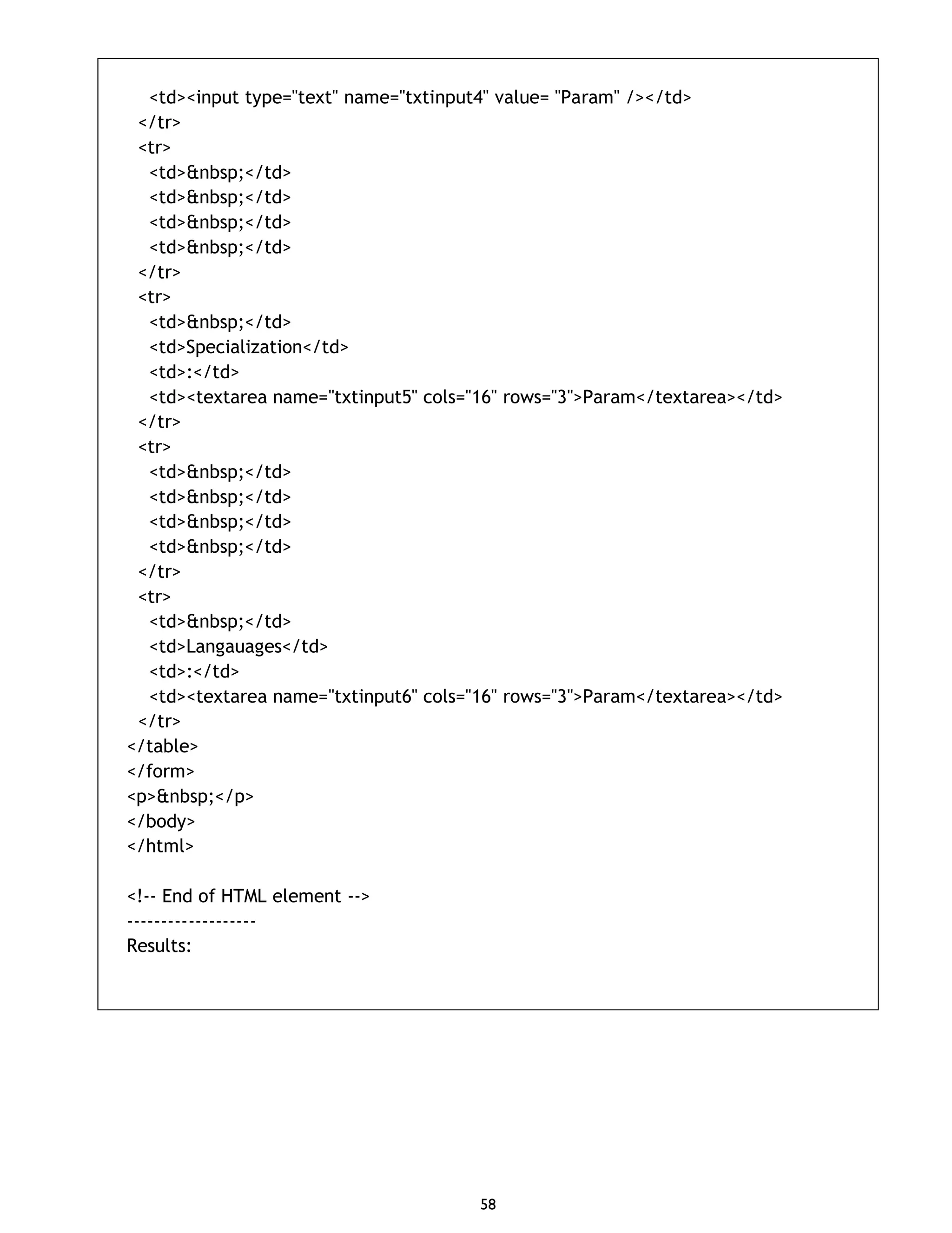 58 <td><input type="text" name="txtinput4" value= "Param" /></td> </tr> <tr> <td>&nbsp;</td> <td>&nbsp;</td> <td>&nbsp;</td> <td>&nbsp;</td> </tr> <tr> <td>&nbsp;</td> <td>Specialization</td> <td>:</td> <td><textarea name="txtinput5" cols="16" rows="3">Param</textarea></td> </tr> <tr> <td>&nbsp;</td> <td>&nbsp;</td> <td>&nbsp;</td> <td>&nbsp;</td> </tr> <tr> <td>&nbsp;</td> <td>Langauages</td> <td>:</td> <td><textarea name="txtinput6" cols="16" rows="3">Param</textarea></td> </tr> </table> </form> <p>&nbsp;</p> </body> </html> <!-- End of HTML element --> ------------------- Results: 