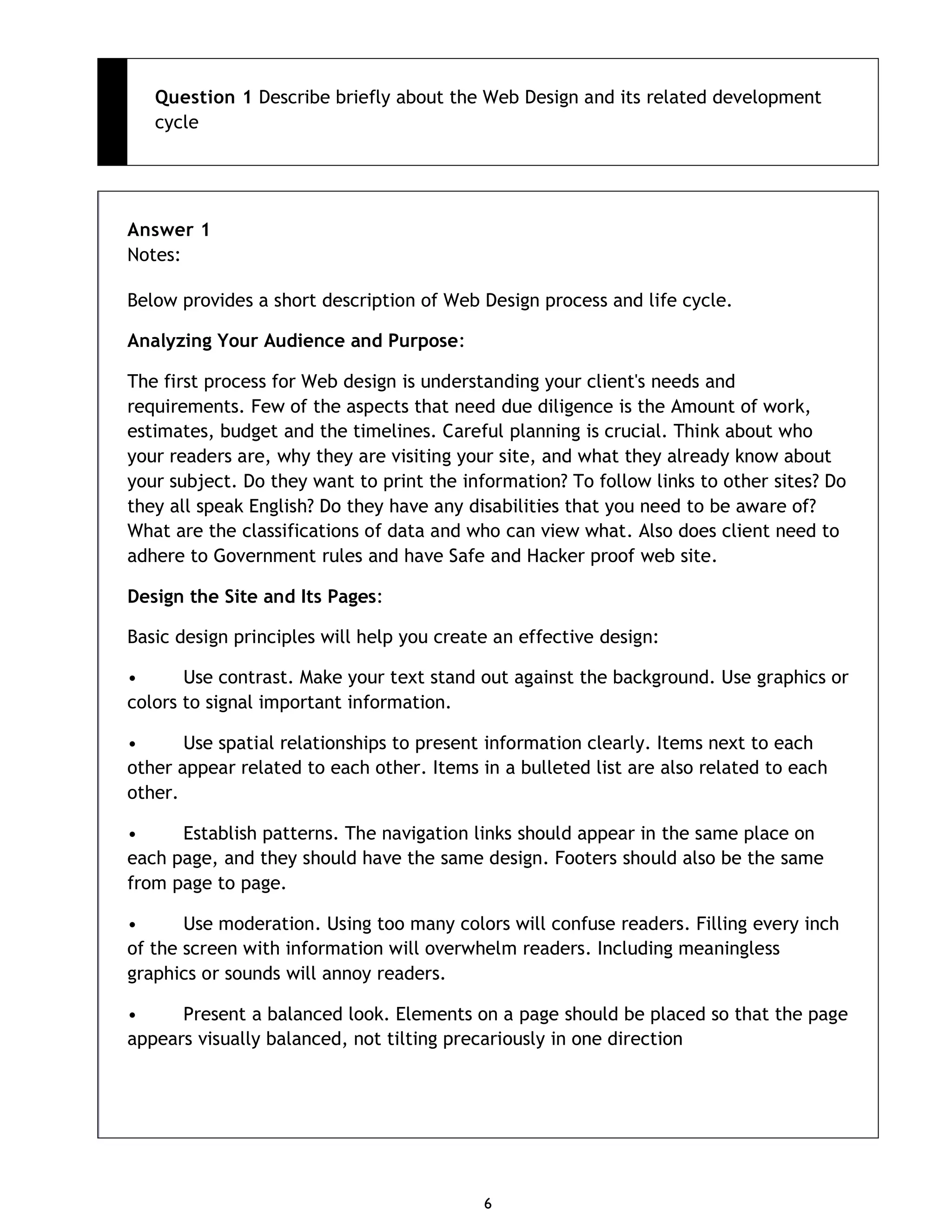 6 Question 1 Describe briefly about the Web Design and its related development cycle Answer 1 Notes: Below provides a short description of Web Design process and life cycle. Analyzing Your Audience and Purpose: The first process for Web design is understanding your client's needs and requirements. Few of the aspects that need due diligence is the Amount of work, estimates, budget and the timelines. Careful planning is crucial. Think about who your readers are, why they are visiting your site, and what they already know about your subject. Do they want to print the information? To follow links to other sites? Do they all speak English? Do they have any disabilities that you need to be aware of? What are the classifications of data and who can view what. Also does client need to adhere to Government rules and have Safe and Hacker proof web site. Design the Site and Its Pages: Basic design principles will help you create an effective design: • Use contrast. Make your text stand out against the background. Use graphics or colors to signal important information. • Use spatial relationships to present information clearly. Items next to each other appear related to each other. Items in a bulleted list are also related to each other. • Establish patterns. The navigation links should appear in the same place on each page, and they should have the same design. Footers should also be the same from page to page. • Use moderation. Using too many colors will confuse readers. Filling every inch of the screen with information will overwhelm readers. Including meaningless graphics or sounds will annoy readers. • Present a balanced look. Elements on a page should be placed so that the page appears visually balanced, not tilting precariously in one direction 