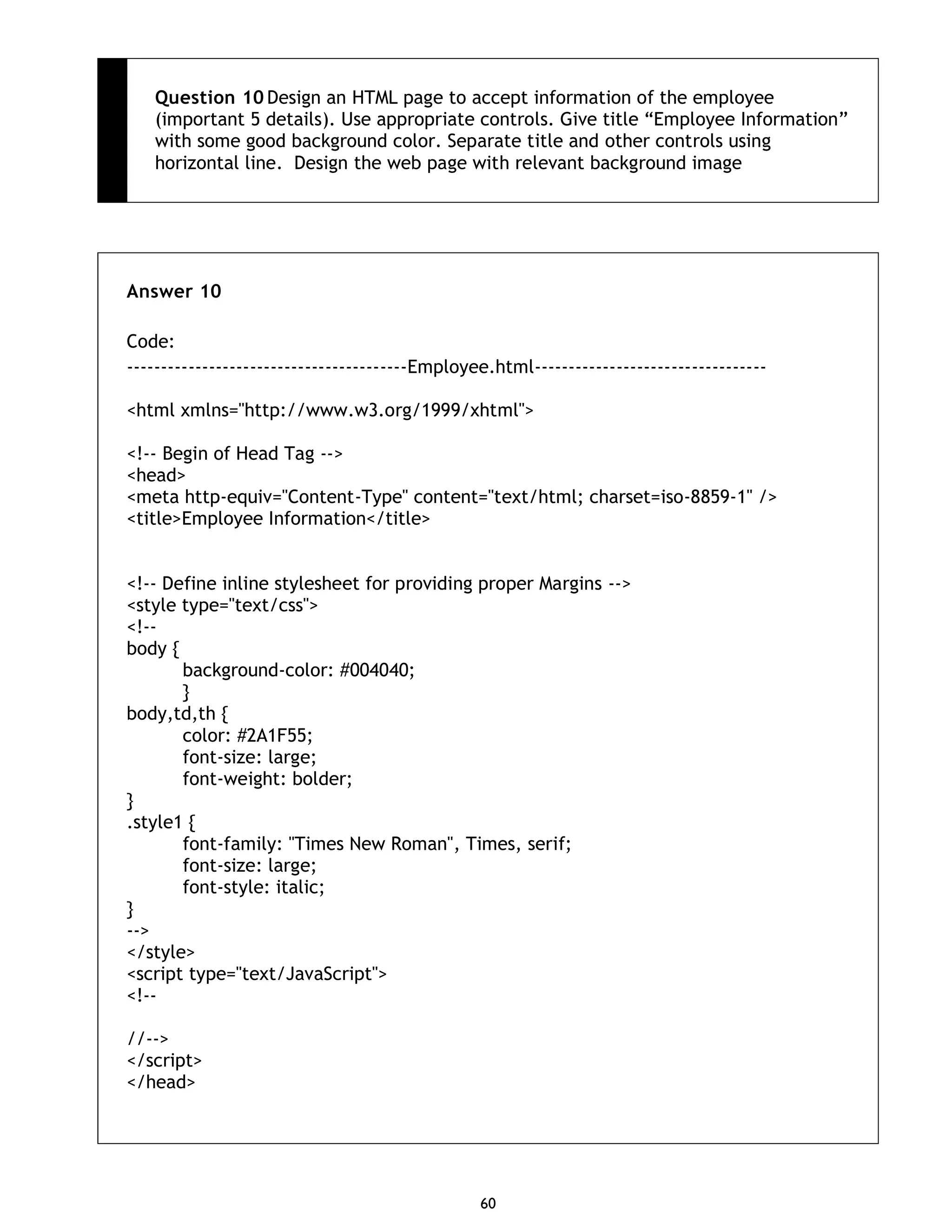 60 Question 10 Design an HTML page to accept information of the employee (important 5 details). Use appropriate controls. Give title “Employee Information” with some good background color. Separate title and other controls using horizontal line. Design the web page with relevant background image Answer 10 Code: -----------------------------------------Employee.html---------------------------------- <html xmlns="http://www.w3.org/1999/xhtml"> <!-- Begin of Head Tag --> <head> <meta http-equiv="Content-Type" content="text/html; charset=iso-8859-1" /> <title>Employee Information</title> <!-- Define inline stylesheet for providing proper Margins --> <style type="text/css"> <!-- body { background-color: #004040; } body,td,th { color: #2A1F55; font-size: large; font-weight: bolder; } .style1 { font-family: "Times New Roman", Times, serif; font-size: large; font-style: italic; } --> </style> <script type="text/JavaScript"> <!-- //--> </script> </head> 