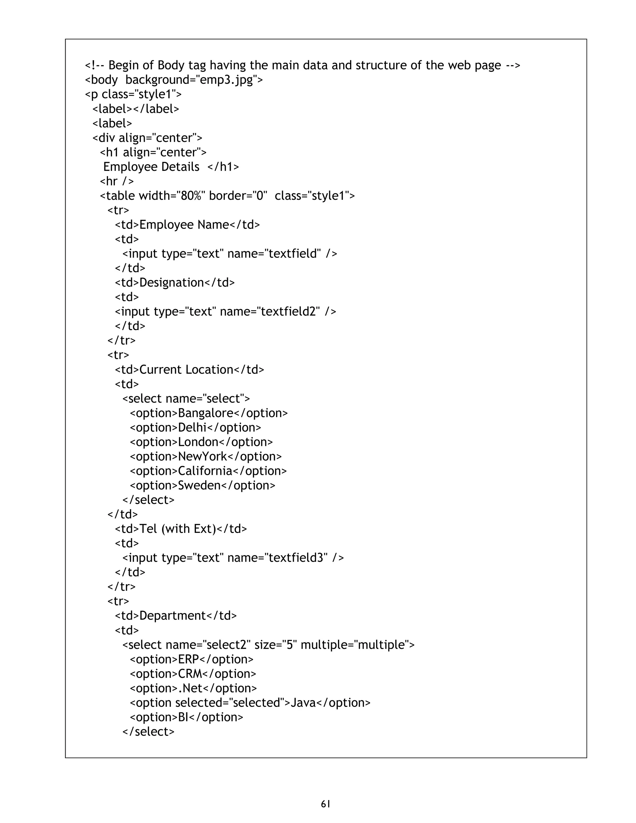 61 <!-- Begin of Body tag having the main data and structure of the web page --> <body background="emp3.jpg"> <p class="style1"> <label></label> <label> <div align="center"> <h1 align="center"> Employee Details </h1> <hr /> <table width="80%" border="0" class="style1"> <tr> <td>Employee Name</td> <td> <input type="text" name="textfield" /> </td> <td>Designation</td> <td> <input type="text" name="textfield2" /> </td> </tr> <tr> <td>Current Location</td> <td> <select name="select"> <option>Bangalore</option> <option>Delhi</option> <option>London</option> <option>NewYork</option> <option>California</option> <option>Sweden</option> </select> </td> <td>Tel (with Ext)</td> <td> <input type="text" name="textfield3" /> </td> </tr> <tr> <td>Department</td> <td> <select name="select2" size="5" multiple="multiple"> <option>ERP</option> <option>CRM</option> <option>.Net</option> <option selected="selected">Java</option> <option>BI</option> </select> 