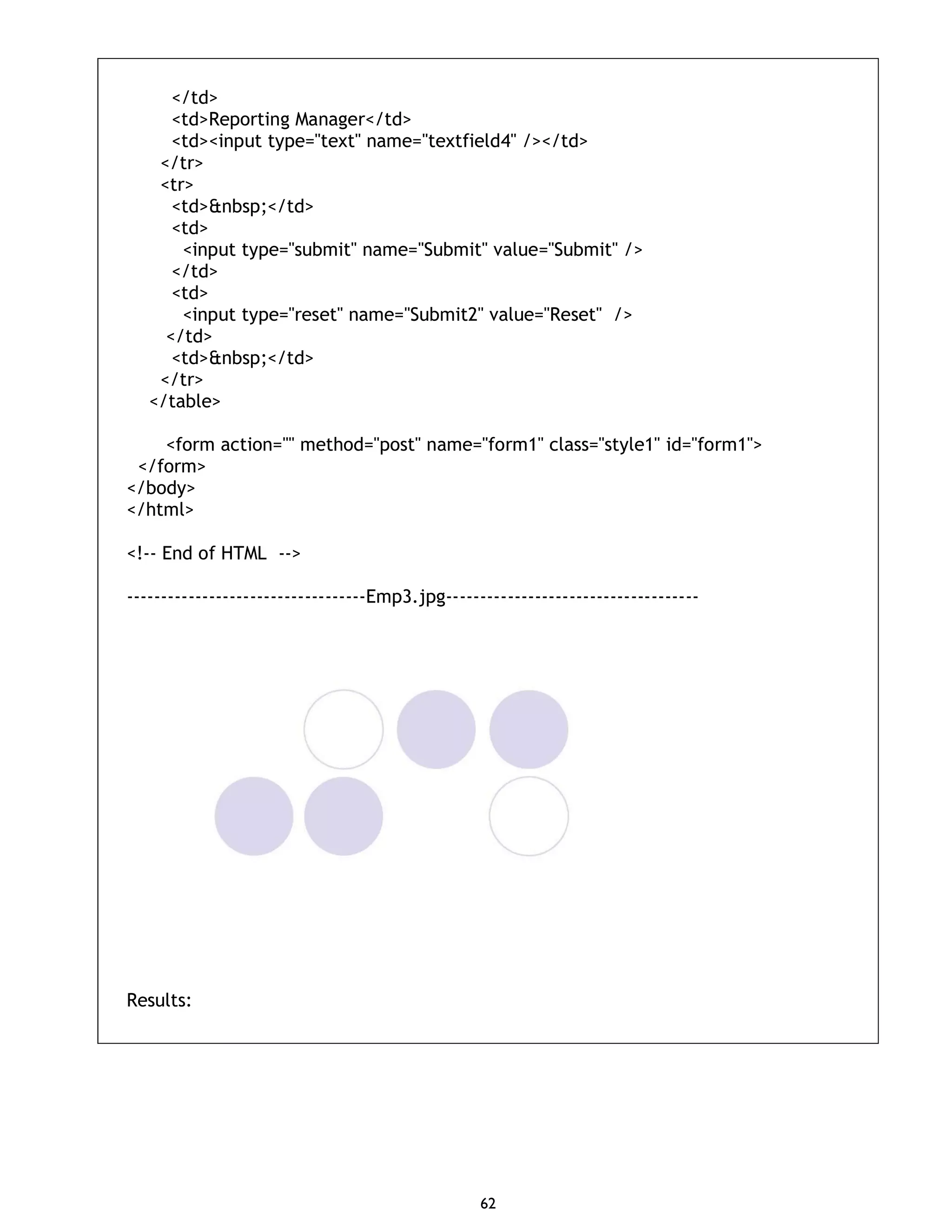 62 </td> <td>Reporting Manager</td> <td><input type="text" name="textfield4" /></td> </tr> <tr> <td>&nbsp;</td> <td> <input type="submit" name="Submit" value="Submit" /> </td> <td> <input type="reset" name="Submit2" value="Reset" /> </td> <td>&nbsp;</td> </tr> </table> <form action="" method="post" name="form1" class="style1" id="form1"> </form> </body> </html> <!-- End of HTML --> -----------------------------------Emp3.jpg------------------------------------- Results: 
