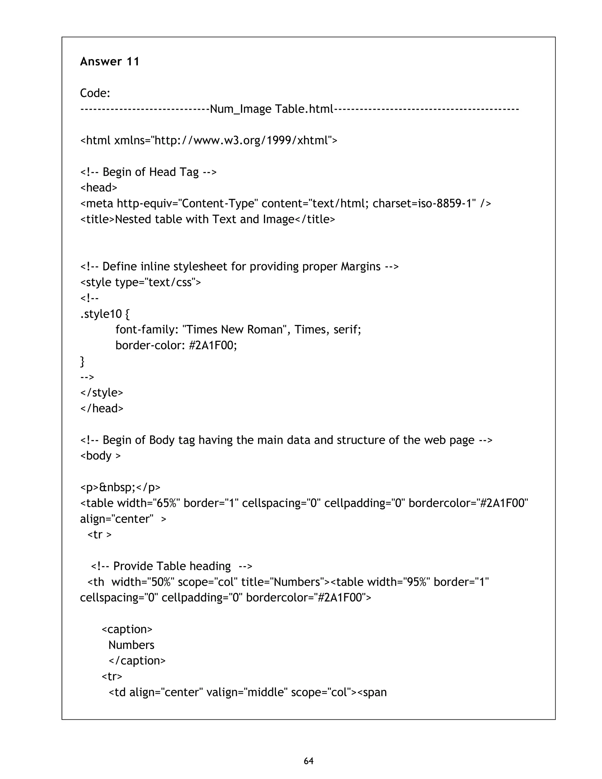 64 Answer 11 Code: ------------------------------Num_Image Table.html------------------------------------------- <html xmlns="http://www.w3.org/1999/xhtml"> <!-- Begin of Head Tag --> <head> <meta http-equiv="Content-Type" content="text/html; charset=iso-8859-1" /> <title>Nested table with Text and Image</title> <!-- Define inline stylesheet for providing proper Margins --> <style type="text/css"> <!-- .style10 { font-family: "Times New Roman", Times, serif; border-color: #2A1F00; } --> </style> </head> <!-- Begin of Body tag having the main data and structure of the web page --> <body > <p>&nbsp;</p> <table width="65%" border="1" cellspacing="0" cellpadding="0" bordercolor="#2A1F00" align="center" > <tr > <!-- Provide Table heading --> <th width="50%" scope="col" title="Numbers"><table width="95%" border="1" cellspacing="0" cellpadding="0" bordercolor="#2A1F00"> <caption> Numbers </caption> <tr> <td align="center" valign="middle" scope="col"><span 