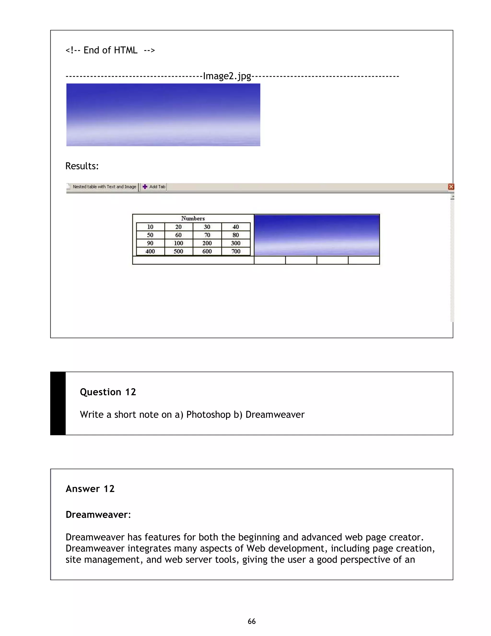 66 <!-- End of HTML --> ---------------------------------------Image2.jpg------------------------------------------ Results: Question 12 Write a short note on a) Photoshop b) Dreamweaver Answer 12 Dreamweaver: Dreamweaver has features for both the beginning and advanced web page creator. Dreamweaver integrates many aspects of Web development, including page creation, site management, and web server tools, giving the user a good perspective of an 