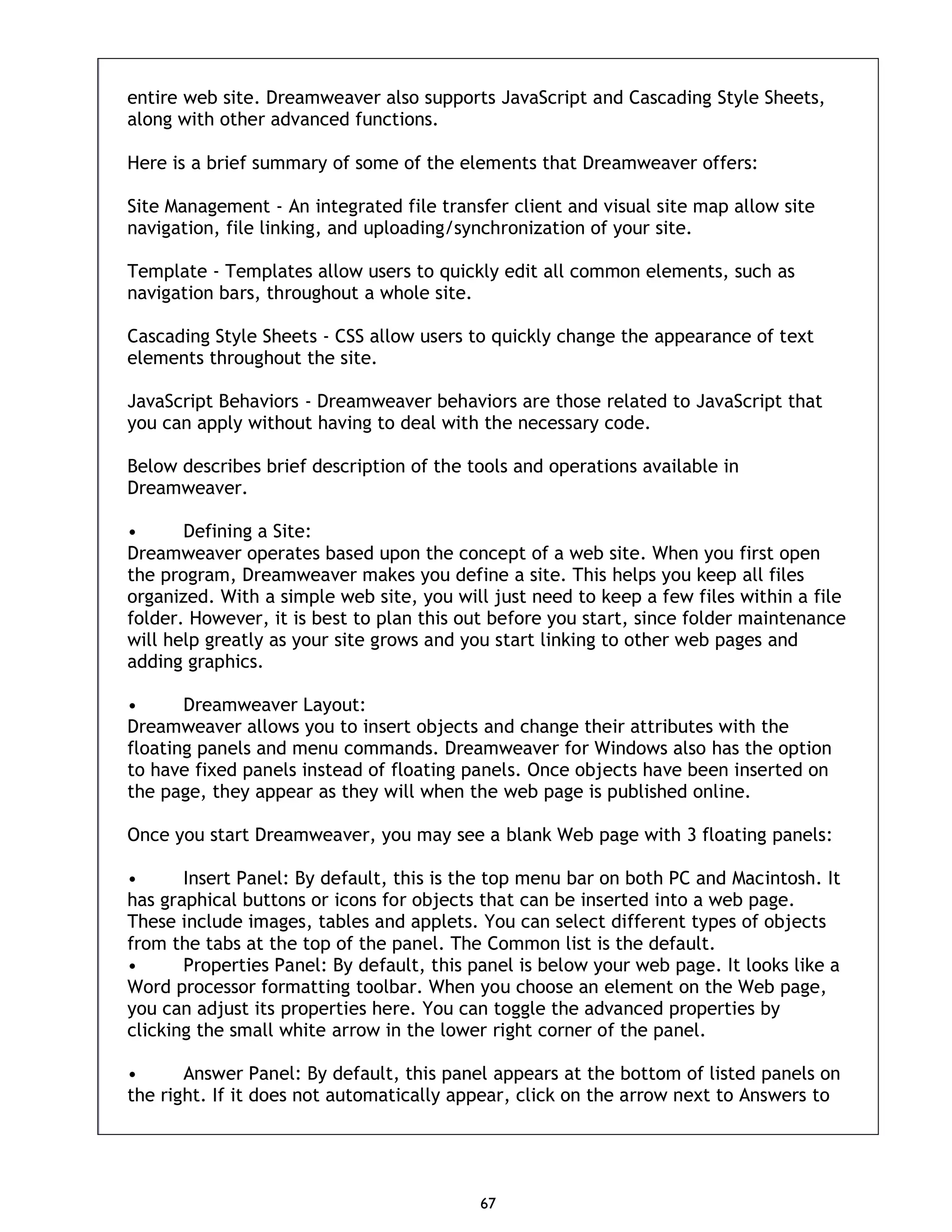 67 entire web site. Dreamweaver also supports JavaScript and Cascading Style Sheets, along with other advanced functions. Here is a brief summary of some of the elements that Dreamweaver offers: Site Management - An integrated file transfer client and visual site map allow site navigation, file linking, and uploading/synchronization of your site. Template - Templates allow users to quickly edit all common elements, such as navigation bars, throughout a whole site. Cascading Style Sheets - CSS allow users to quickly change the appearance of text elements throughout the site. JavaScript Behaviors - Dreamweaver behaviors are those related to JavaScript that you can apply without having to deal with the necessary code. Below describes brief description of the tools and operations available in Dreamweaver. • Defining a Site: Dreamweaver operates based upon the concept of a web site. When you first open the program, Dreamweaver makes you define a site. This helps you keep all files organized. With a simple web site, you will just need to keep a few files within a file folder. However, it is best to plan this out before you start, since folder maintenance will help greatly as your site grows and you start linking to other web pages and adding graphics. • Dreamweaver Layout: Dreamweaver allows you to insert objects and change their attributes with the floating panels and menu commands. Dreamweaver for Windows also has the option to have fixed panels instead of floating panels. Once objects have been inserted on the page, they appear as they will when the web page is published online. Once you start Dreamweaver, you may see a blank Web page with 3 floating panels: • Insert Panel: By default, this is the top menu bar on both PC and Macintosh. It has graphical buttons or icons for objects that can be inserted into a web page. These include images, tables and applets. You can select different types of objects from the tabs at the top of the panel. The Common list is the default. • Properties Panel: By default, this panel is below your web page. It looks like a Word processor formatting toolbar. When you choose an element on the Web page, you can adjust its properties here. You can toggle the advanced properties by clicking the small white arrow in the lower right corner of the panel. • Answer Panel: By default, this panel appears at the bottom of listed panels on the right. If it does not automatically appear, click on the arrow next to Answers to 