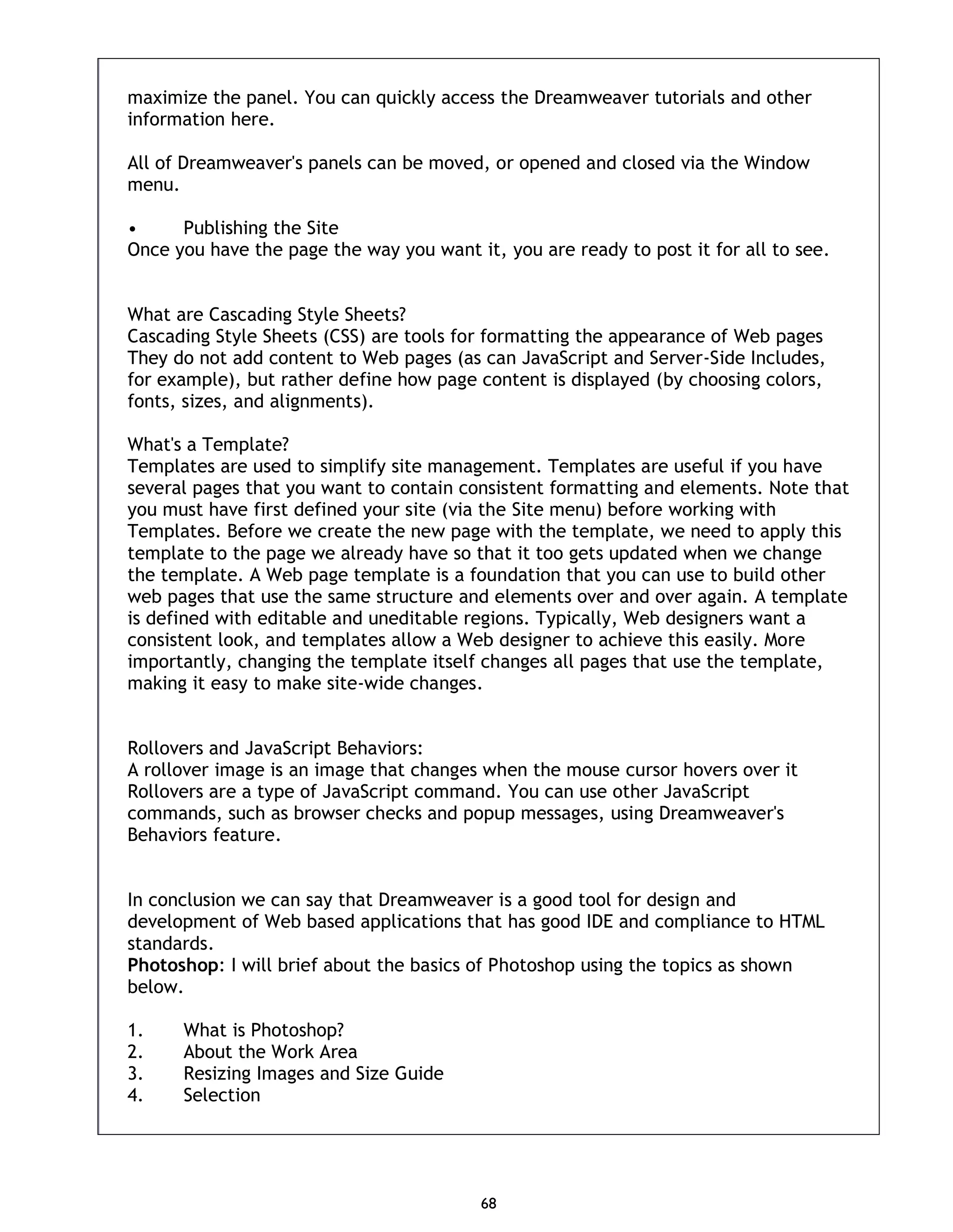 68 maximize the panel. You can quickly access the Dreamweaver tutorials and other information here. All of Dreamweaver's panels can be moved, or opened and closed via the Window menu. • Publishing the Site Once you have the page the way you want it, you are ready to post it for all to see. What are Cascading Style Sheets? Cascading Style Sheets (CSS) are tools for formatting the appearance of Web pages They do not add content to Web pages (as can JavaScript and Server-Side Includes, for example), but rather define how page content is displayed (by choosing colors, fonts, sizes, and alignments). What's a Template? Templates are used to simplify site management. Templates are useful if you have several pages that you want to contain consistent formatting and elements. Note that you must have first defined your site (via the Site menu) before working with Templates. Before we create the new page with the template, we need to apply this template to the page we already have so that it too gets updated when we change the template. A Web page template is a foundation that you can use to build other web pages that use the same structure and elements over and over again. A template is defined with editable and uneditable regions. Typically, Web designers want a consistent look, and templates allow a Web designer to achieve this easily. More importantly, changing the template itself changes all pages that use the template, making it easy to make site-wide changes. Rollovers and JavaScript Behaviors: A rollover image is an image that changes when the mouse cursor hovers over it Rollovers are a type of JavaScript command. You can use other JavaScript commands, such as browser checks and popup messages, using Dreamweaver's Behaviors feature. In conclusion we can say that Dreamweaver is a good tool for design and development of Web based applications that has good IDE and compliance to HTML standards. Photoshop: I will brief about the basics of Photoshop using the topics as shown below. 1. What is Photoshop? 2. About the Work Area 3. Resizing Images and Size Guide 4. Selection 