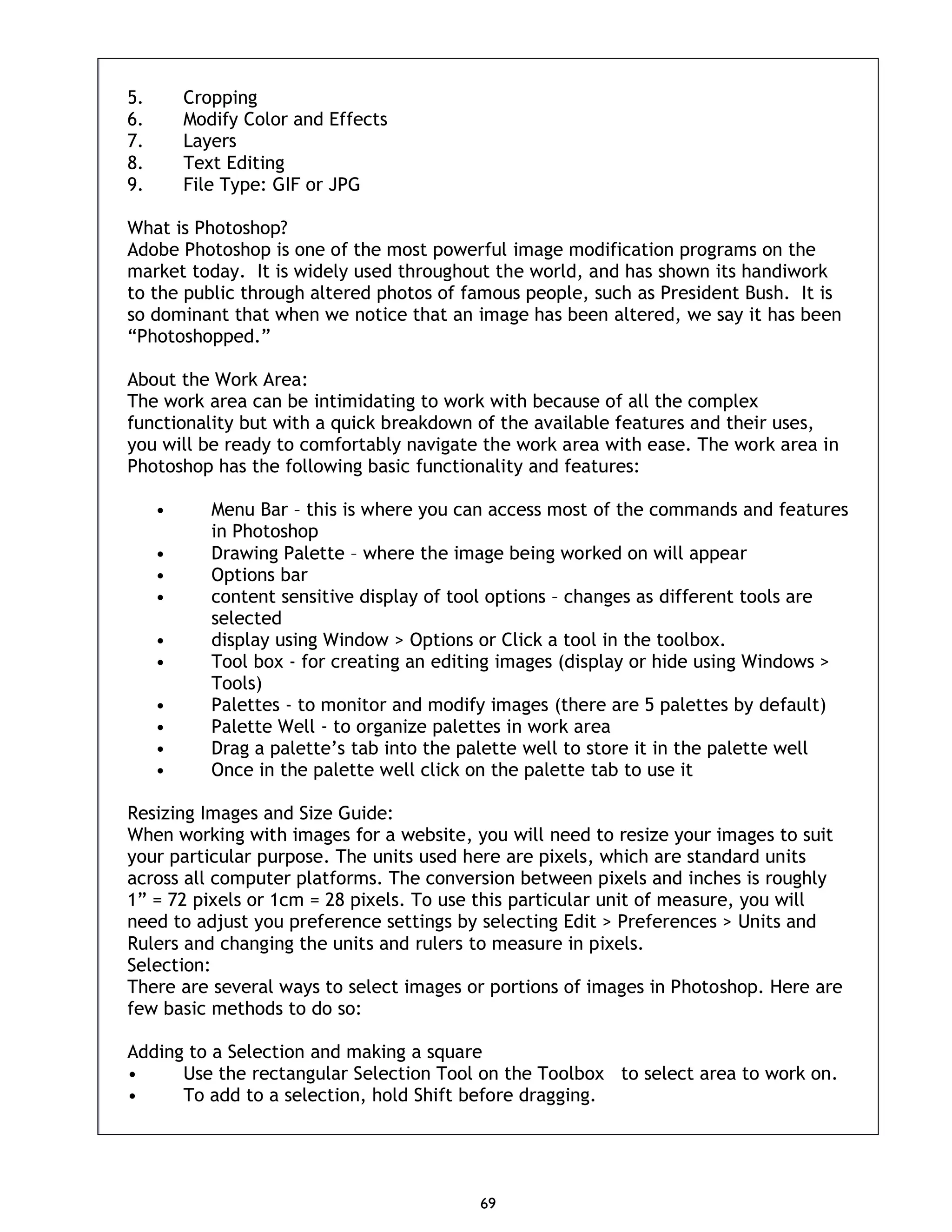 69 5. Cropping 6. Modify Color and Effects 7. Layers 8. Text Editing 9. File Type: GIF or JPG What is Photoshop? Adobe Photoshop is one of the most powerful image modification programs on the market today. It is widely used throughout the world, and has shown its handiwork to the public through altered photos of famous people, such as President Bush. It is so dominant that when we notice that an image has been altered, we say it has been “Photoshopped.” About the Work Area: The work area can be intimidating to work with because of all the complex functionality but with a quick breakdown of the available features and their uses, you will be ready to comfortably navigate the work area with ease. The work area in Photoshop has the following basic functionality and features: • Menu Bar – this is where you can access most of the commands and features in Photoshop • Drawing Palette – where the image being worked on will appear • Options bar • content sensitive display of tool options – changes as different tools are selected • display using Window > Options or Click a tool in the toolbox. • Tool box - for creating an editing images (display or hide using Windows > Tools) • Palettes - to monitor and modify images (there are 5 palettes by default) • Palette Well - to organize palettes in work area • Drag a palette’s tab into the palette well to store it in the palette well • Once in the palette well click on the palette tab to use it Resizing Images and Size Guide: When working with images for a website, you will need to resize your images to suit your particular purpose. The units used here are pixels, which are standard units across all computer platforms. The conversion between pixels and inches is roughly 1” = 72 pixels or 1cm = 28 pixels. To use this particular unit of measure, you will need to adjust you preference settings by selecting Edit > Preferences > Units and Rulers and changing the units and rulers to measure in pixels. Selection: There are several ways to select images or portions of images in Photoshop. Here are few basic methods to do so: Adding to a Selection and making a square • Use the rectangular Selection Tool on the Toolbox to select area to work on. • To add to a selection, hold Shift before dragging. 