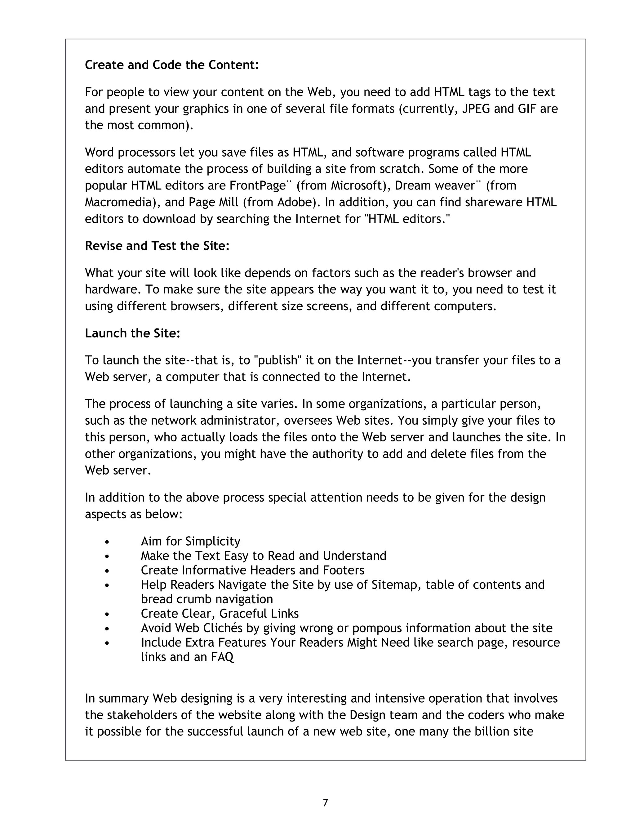 7 Create and Code the Content: For people to view your content on the Web, you need to add HTML tags to the text and present your graphics in one of several file formats (currently, JPEG and GIF are the most common). Word processors let you save files as HTML, and software programs called HTML editors automate the process of building a site from scratch. Some of the more popular HTML editors are FrontPage¨ (from Microsoft), Dream weaver¨ (from Macromedia), and Page Mill (from Adobe). In addition, you can find shareware HTML editors to download by searching the Internet for "HTML editors." Revise and Test the Site: What your site will look like depends on factors such as the reader's browser and hardware. To make sure the site appears the way you want it to, you need to test it using different browsers, different size screens, and different computers. Launch the Site: To launch the site--that is, to "publish" it on the Internet--you transfer your files to a Web server, a computer that is connected to the Internet. The process of launching a site varies. In some organizations, a particular person, such as the network administrator, oversees Web sites. You simply give your files to this person, who actually loads the files onto the Web server and launches the site. In other organizations, you might have the authority to add and delete files from the Web server. In addition to the above process special attention needs to be given for the design aspects as below: • Aim for Simplicity • Make the Text Easy to Read and Understand • Create Informative Headers and Footers • Help Readers Navigate the Site by use of Sitemap, table of contents and bread crumb navigation • Create Clear, Graceful Links • Avoid Web Clichés by giving wrong or pompous information about the site • Include Extra Features Your Readers Might Need like search page, resource links and an FAQ In summary Web designing is a very interesting and intensive operation that involves the stakeholders of the website along with the Design team and the coders who make it possible for the successful launch of a new web site, one many the billion site 
