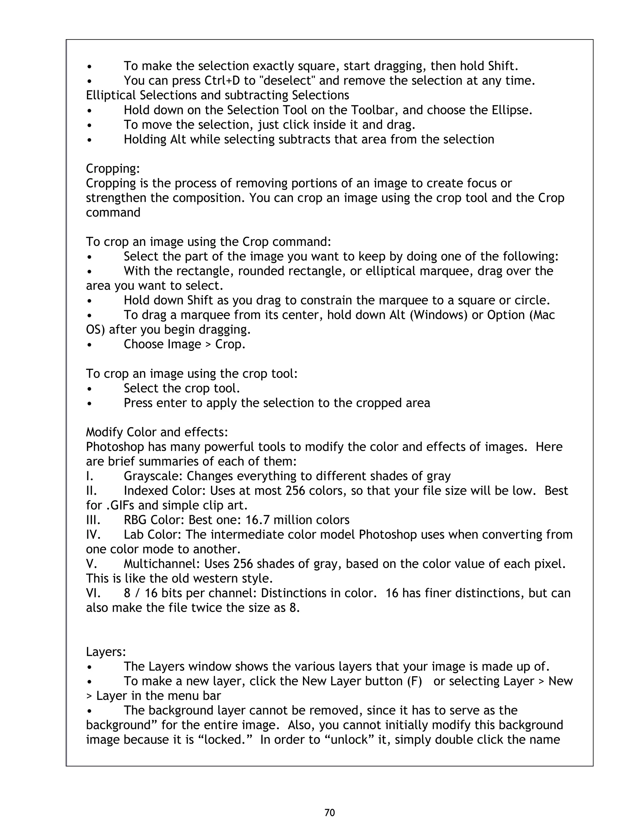 70 • To make the selection exactly square, start dragging, then hold Shift. • You can press Ctrl+D to "deselect" and remove the selection at any time. Elliptical Selections and subtracting Selections • Hold down on the Selection Tool on the Toolbar, and choose the Ellipse. • To move the selection, just click inside it and drag. • Holding Alt while selecting subtracts that area from the selection Cropping: Cropping is the process of removing portions of an image to create focus or strengthen the composition. You can crop an image using the crop tool and the Crop command To crop an image using the Crop command: • Select the part of the image you want to keep by doing one of the following: • With the rectangle, rounded rectangle, or elliptical marquee, drag over the area you want to select. • Hold down Shift as you drag to constrain the marquee to a square or circle. • To drag a marquee from its center, hold down Alt (Windows) or Option (Mac OS) after you begin dragging. • Choose Image > Crop. To crop an image using the crop tool: • Select the crop tool. • Press enter to apply the selection to the cropped area Modify Color and effects: Photoshop has many powerful tools to modify the color and effects of images. Here are brief summaries of each of them: I. Grayscale: Changes everything to different shades of gray II. Indexed Color: Uses at most 256 colors, so that your file size will be low. Best for .GIFs and simple clip art. III. RBG Color: Best one: 16.7 million colors IV. Lab Color: The intermediate color model Photoshop uses when converting from one color mode to another. V. Multichannel: Uses 256 shades of gray, based on the color value of each pixel. This is like the old western style. VI. 8 / 16 bits per channel: Distinctions in color. 16 has finer distinctions, but can also make the file twice the size as 8. Layers: • The Layers window shows the various layers that your image is made up of. • To make a new layer, click the New Layer button (F) or selecting Layer > New > Layer in the menu bar • The background layer cannot be removed, since it has to serve as the background” for the entire image. Also, you cannot initially modify this background image because it is “locked.” In order to “unlock” it, simply double click the name 