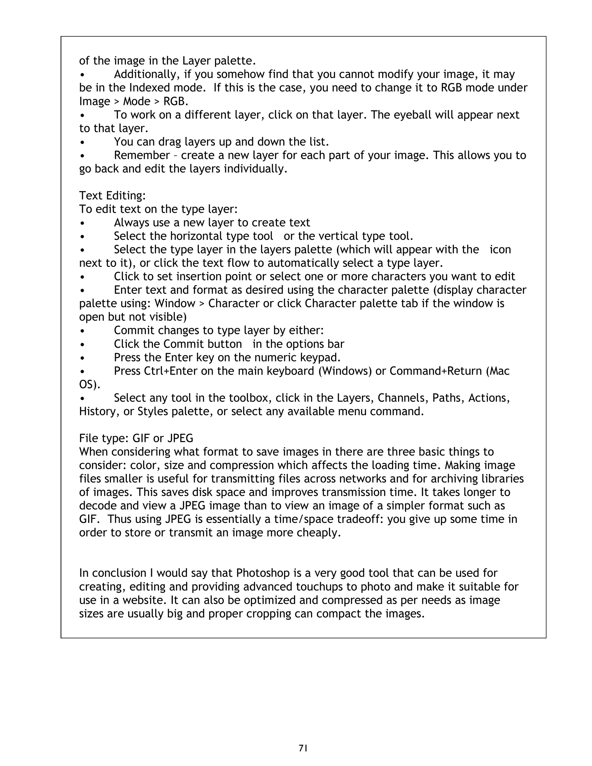 71 of the image in the Layer palette. • Additionally, if you somehow find that you cannot modify your image, it may be in the Indexed mode. If this is the case, you need to change it to RGB mode under Image > Mode > RGB. • To work on a different layer, click on that layer. The eyeball will appear next to that layer. • You can drag layers up and down the list. • Remember – create a new layer for each part of your image. This allows you to go back and edit the layers individually. Text Editing: To edit text on the type layer: • Always use a new layer to create text • Select the horizontal type tool or the vertical type tool. • Select the type layer in the layers palette (which will appear with the icon next to it), or click the text flow to automatically select a type layer. • Click to set insertion point or select one or more characters you want to edit • Enter text and format as desired using the character palette (display character palette using: Window > Character or click Character palette tab if the window is open but not visible) • Commit changes to type layer by either: • Click the Commit button in the options bar • Press the Enter key on the numeric keypad. • Press Ctrl+Enter on the main keyboard (Windows) or Command+Return (Mac OS). • Select any tool in the toolbox, click in the Layers, Channels, Paths, Actions, History, or Styles palette, or select any available menu command. File type: GIF or JPEG When considering what format to save images in there are three basic things to consider: color, size and compression which affects the loading time. Making image files smaller is useful for transmitting files across networks and for archiving libraries of images. This saves disk space and improves transmission time. It takes longer to decode and view a JPEG image than to view an image of a simpler format such as GIF. Thus using JPEG is essentially a time/space tradeoff: you give up some time in order to store or transmit an image more cheaply. In conclusion I would say that Photoshop is a very good tool that can be used for creating, editing and providing advanced touchups to photo and make it suitable for use in a website. It can also be optimized and compressed as per needs as image sizes are usually big and proper cropping can compact the images. 