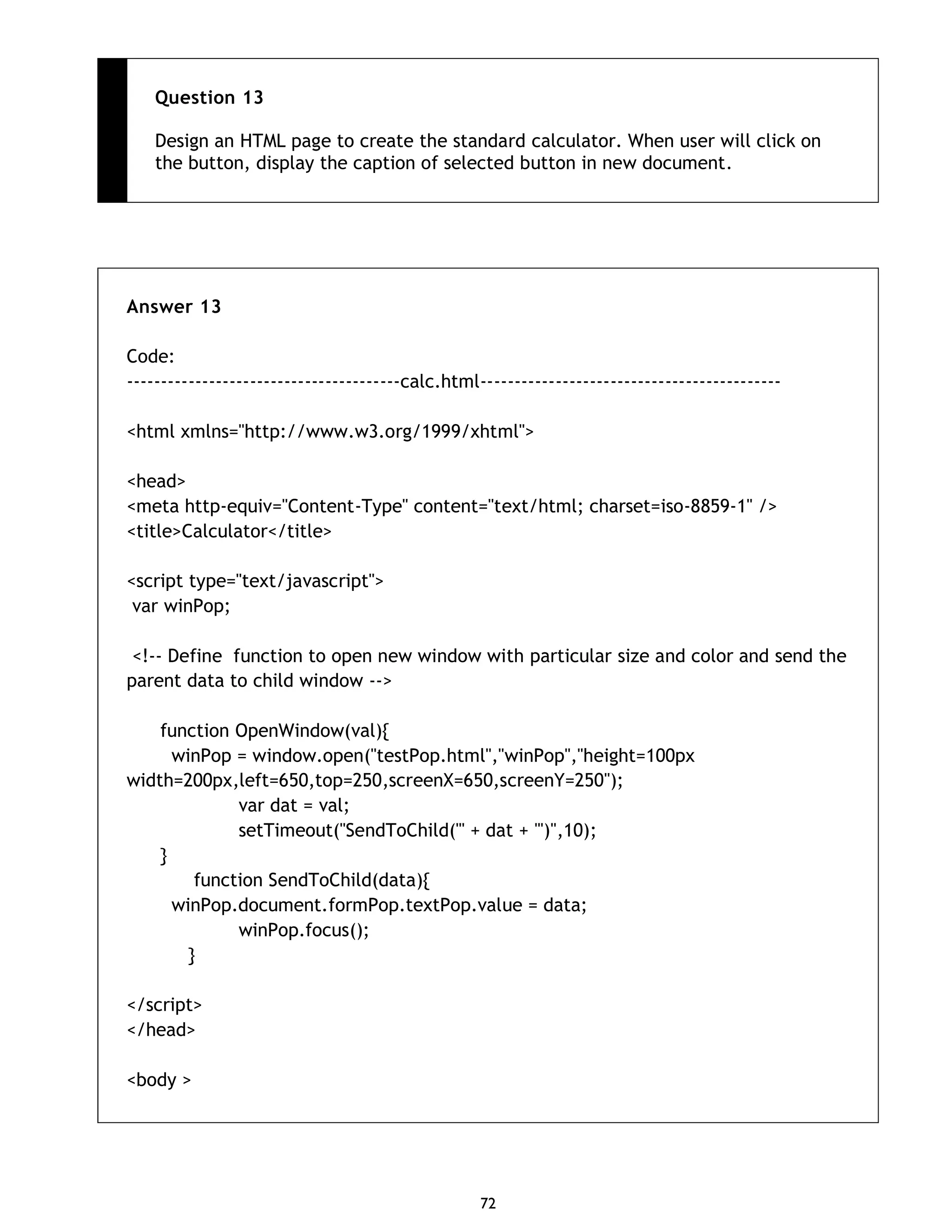 72 Question 13 Design an HTML page to create the standard calculator. When user will click on the button, display the caption of selected button in new document. Answer 13 Code: ----------------------------------------calc.html-------------------------------------------- <html xmlns="http://www.w3.org/1999/xhtml"> <head> <meta http-equiv="Content-Type" content="text/html; charset=iso-8859-1" /> <title>Calculator</title> <script type="text/javascript"> var winPop; <!-- Define function to open new window with particular size and color and send the parent data to child window --> function OpenWindow(val){ winPop = window.open("testPop.html","winPop","height=100px width=200px,left=650,top=250,screenX=650,screenY=250"); var dat = val; setTimeout("SendToChild('" + dat + "')",10); } function SendToChild(data){ winPop.document.formPop.textPop.value = data; winPop.focus(); } </script> </head> <body > 