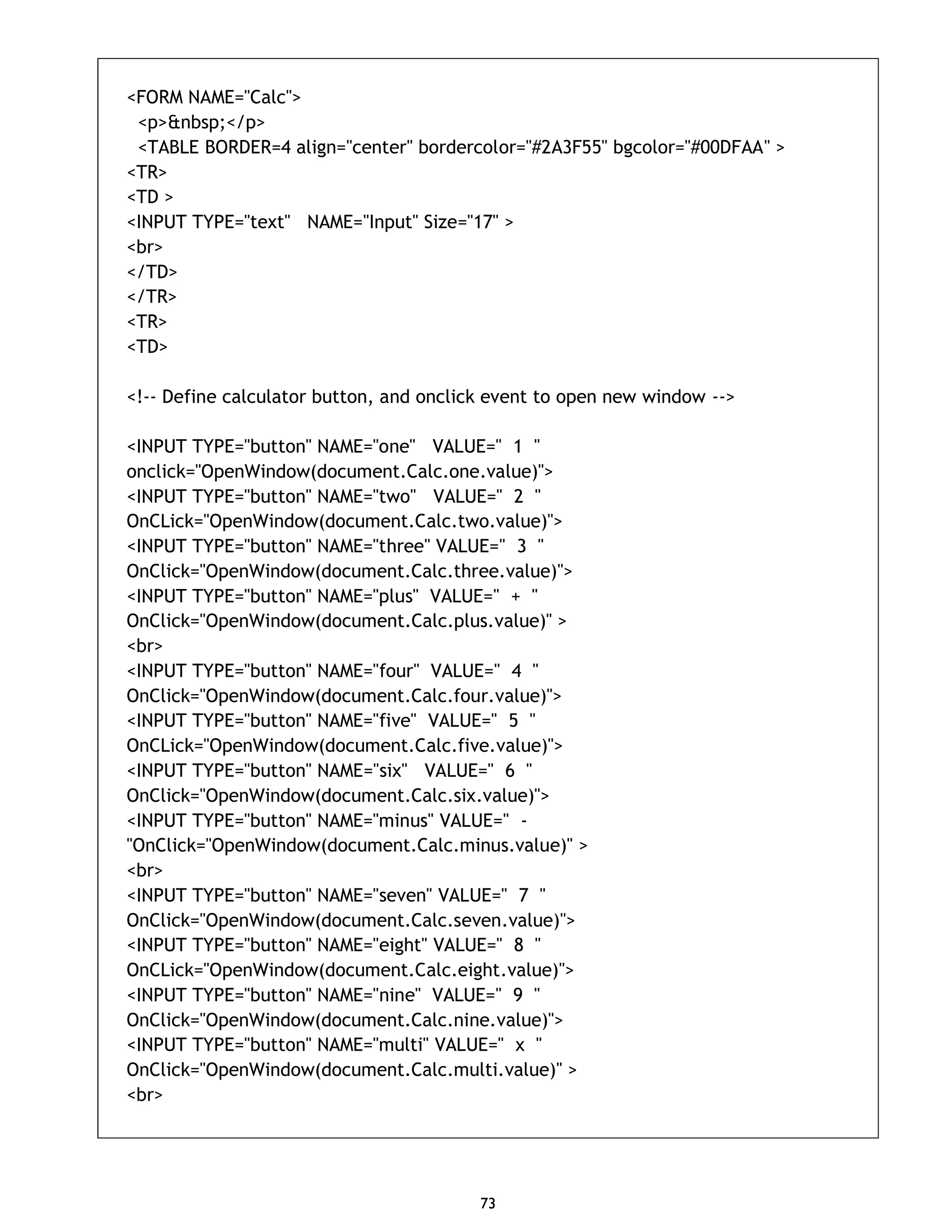 73 <FORM NAME="Calc"> <p>&nbsp;</p> <TABLE BORDER=4 align="center" bordercolor="#2A3F55" bgcolor="#00DFAA" > <TR> <TD > <INPUT TYPE="text" NAME="Input" Size="17" > <br> </TD> </TR> <TR> <TD> <!-- Define calculator button, and onclick event to open new window --> <INPUT TYPE="button" NAME="one" VALUE=" 1 " onclick="OpenWindow(document.Calc.one.value)"> <INPUT TYPE="button" NAME="two" VALUE=" 2 " OnCLick="OpenWindow(document.Calc.two.value)"> <INPUT TYPE="button" NAME="three" VALUE=" 3 " OnClick="OpenWindow(document.Calc.three.value)"> <INPUT TYPE="button" NAME="plus" VALUE=" + " OnClick="OpenWindow(document.Calc.plus.value)" > <br> <INPUT TYPE="button" NAME="four" VALUE=" 4 " OnClick="OpenWindow(document.Calc.four.value)"> <INPUT TYPE="button" NAME="five" VALUE=" 5 " OnCLick="OpenWindow(document.Calc.five.value)"> <INPUT TYPE="button" NAME="six" VALUE=" 6 " OnClick="OpenWindow(document.Calc.six.value)"> <INPUT TYPE="button" NAME="minus" VALUE=" - "OnClick="OpenWindow(document.Calc.minus.value)" > <br> <INPUT TYPE="button" NAME="seven" VALUE=" 7 " OnClick="OpenWindow(document.Calc.seven.value)"> <INPUT TYPE="button" NAME="eight" VALUE=" 8 " OnCLick="OpenWindow(document.Calc.eight.value)"> <INPUT TYPE="button" NAME="nine" VALUE=" 9 " OnClick="OpenWindow(document.Calc.nine.value)"> <INPUT TYPE="button" NAME="multi" VALUE=" x " OnClick="OpenWindow(document.Calc.multi.value)" > <br> 