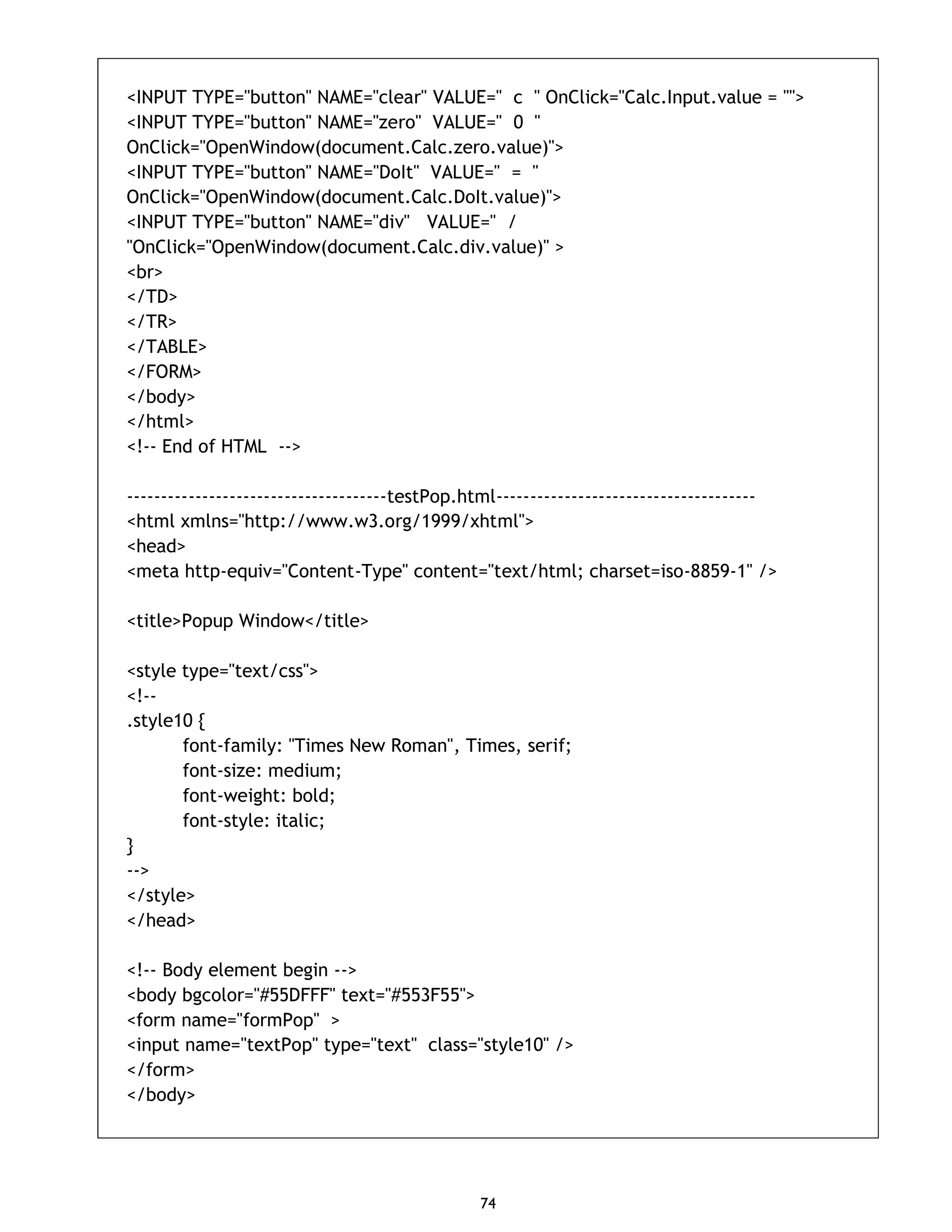 74 <INPUT TYPE="button" NAME="clear" VALUE=" c " OnClick="Calc.Input.value = ''"> <INPUT TYPE="button" NAME="zero" VALUE=" 0 " OnClick="OpenWindow(document.Calc.zero.value)"> <INPUT TYPE="button" NAME="DoIt" VALUE=" = " OnClick="OpenWindow(document.Calc.DoIt.value)"> <INPUT TYPE="button" NAME="div" VALUE=" / "OnClick="OpenWindow(document.Calc.div.value)" > <br> </TD> </TR> </TABLE> </FORM> </body> </html> <!-- End of HTML --> --------------------------------------testPop.html-------------------------------------- <html xmlns="http://www.w3.org/1999/xhtml"> <head> <meta http-equiv="Content-Type" content="text/html; charset=iso-8859-1" /> <title>Popup Window</title> <style type="text/css"> <!-- .style10 { font-family: "Times New Roman", Times, serif; font-size: medium; font-weight: bold; font-style: italic; } --> </style> </head> <!-- Body element begin --> <body bgcolor="#55DFFF" text="#553F55"> <form name="formPop" > <input name="textPop" type="text" class="style10" /> </form> </body> 