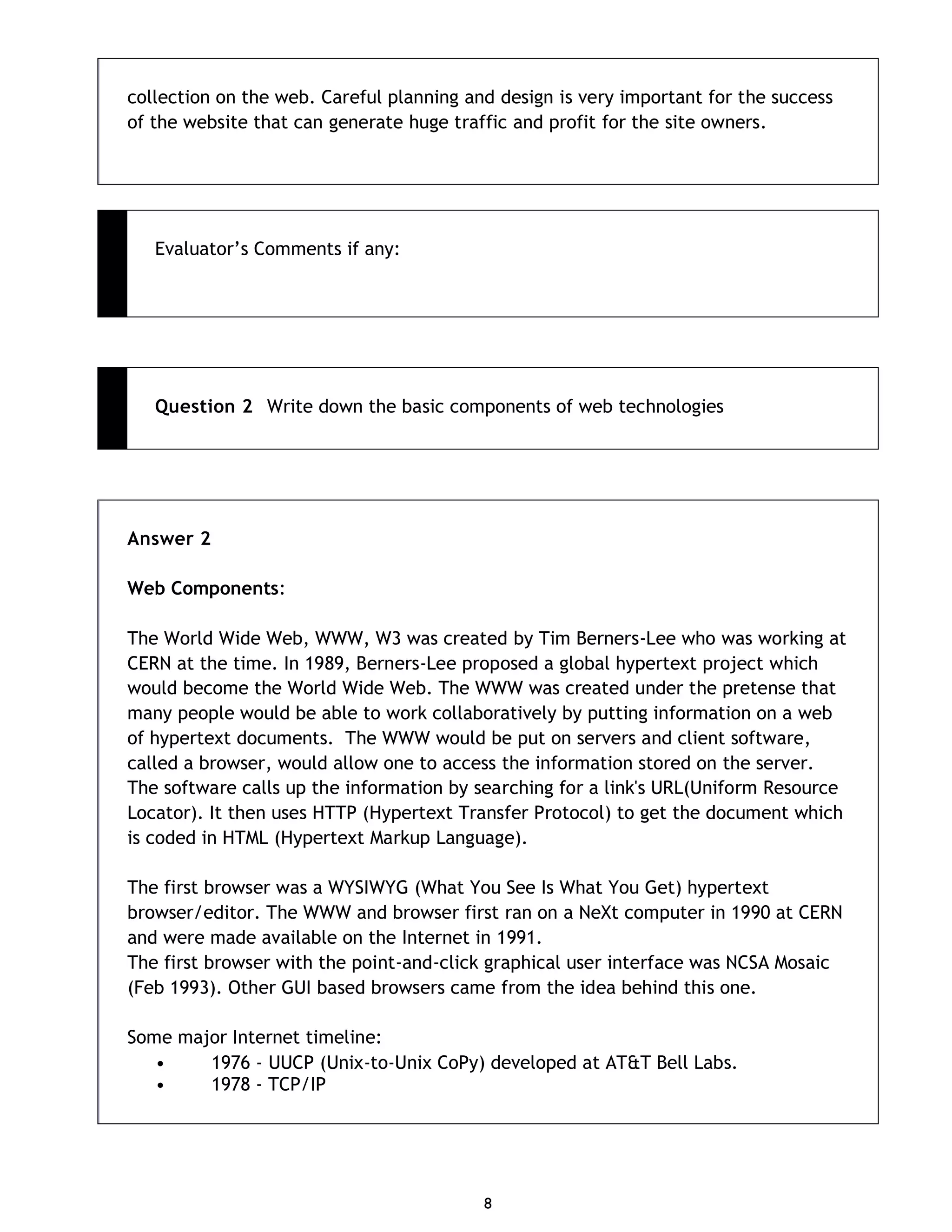 8 collection on the web. Careful planning and design is very important for the success of the website that can generate huge traffic and profit for the site owners. Evaluator’s Comments if any: Question 2 Write down the basic components of web technologies Answer 2 Web Components: The World Wide Web, WWW, W3 was created by Tim Berners-Lee who was working at CERN at the time. In 1989, Berners-Lee proposed a global hypertext project which would become the World Wide Web. The WWW was created under the pretense that many people would be able to work collaboratively by putting information on a web of hypertext documents. The WWW would be put on servers and client software, called a browser, would allow one to access the information stored on the server. The software calls up the information by searching for a link's URL(Uniform Resource Locator). It then uses HTTP (Hypertext Transfer Protocol) to get the document which is coded in HTML (Hypertext Markup Language). The first browser was a WYSIWYG (What You See Is What You Get) hypertext browser/editor. The WWW and browser first ran on a NeXt computer in 1990 at CERN and were made available on the Internet in 1991. The first browser with the point-and-click graphical user interface was NCSA Mosaic (Feb 1993). Other GUI based browsers came from the idea behind this one. Some major Internet timeline: • 1976 - UUCP (Unix-to-Unix CoPy) developed at AT&T Bell Labs. • 1978 - TCP/IP 