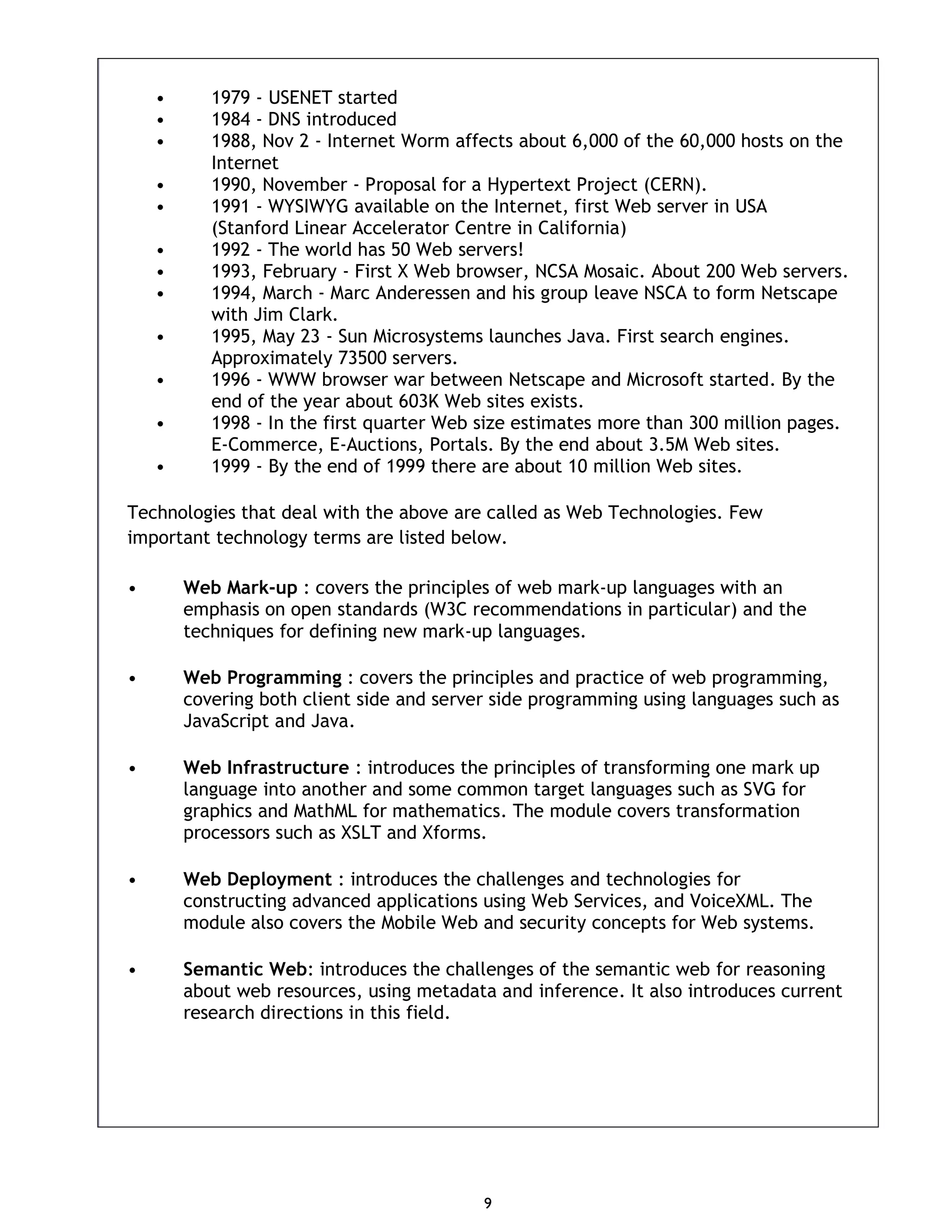 9 • 1979 - USENET started • 1984 - DNS introduced • 1988, Nov 2 - Internet Worm affects about 6,000 of the 60,000 hosts on the Internet • 1990, November - Proposal for a Hypertext Project (CERN). • 1991 - WYSIWYG available on the Internet, first Web server in USA (Stanford Linear Accelerator Centre in California) • 1992 - The world has 50 Web servers! • 1993, February - First X Web browser, NCSA Mosaic. About 200 Web servers. • 1994, March - Marc Anderessen and his group leave NSCA to form Netscape with Jim Clark. • 1995, May 23 - Sun Microsystems launches Java. First search engines. Approximately 73500 servers. • 1996 - WWW browser war between Netscape and Microsoft started. By the end of the year about 603K Web sites exists. • 1998 - In the first quarter Web size estimates more than 300 million pages. E-Commerce, E-Auctions, Portals. By the end about 3.5M Web sites. • 1999 - By the end of 1999 there are about 10 million Web sites. Technologies that deal with the above are called as Web Technologies. Few important technology terms are listed below. • Web Mark-up : covers the principles of web mark-up languages with an emphasis on open standards (W3C recommendations in particular) and the techniques for defining new mark-up languages. • Web Programming : covers the principles and practice of web programming, covering both client side and server side programming using languages such as JavaScript and Java. • Web Infrastructure : introduces the principles of transforming one mark up language into another and some common target languages such as SVG for graphics and MathML for mathematics. The module covers transformation processors such as XSLT and Xforms. • Web Deployment : introduces the challenges and technologies for constructing advanced applications using Web Services, and VoiceXML. The module also covers the Mobile Web and security concepts for Web systems. • Semantic Web: introduces the challenges of the semantic web for reasoning about web resources, using metadata and inference. It also introduces current research directions in this field. 