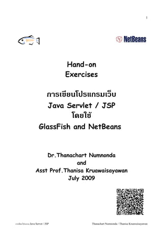 1




                                   Hand-on
                                   Exercises

                              การเขยนโปรแกรมเวบ
                               Java Servlet / JSP
                                     โดยใช
                      GlassFish and NetBeans


                       Dr.Thanachart Numnonda
                                 and
                   Asst Prof.Thanisa Kruawaisayawan
                              July 2009




การเขยนโปรแกรม Java Servet / JSP             Thanachart Numnonda / Thanisa Kruawaisayawan
 