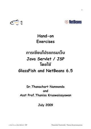 1




                                   Hand-on
                                   Exercises

                              การเขยนโปรแกรมเวบ
                               Java Servlet / JSP
                                     โดยใช
                GlassFish and NetBeans 6.5


                       Dr.Thanachart Numnonda
                                 and
                   Asst Prof.Thanisa Kruawaisayawan


                                    July 2009




การเขยนโปรแกรม Java Servet / JSP             Thanachart Numnonda / Thanisa Kruawaisayawan
 