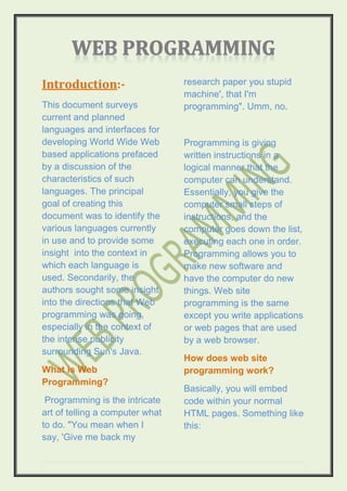 Introduction:-                   research paper you stupid
                                 machine', that I'm
This document surveys            programming". Umm, no.
current and planned
languages and interfaces for
developing World Wide Web        Programming is giving
based applications prefaced      written instructions in a
by a discussion of the           logical manner that the
characteristics of such          computer can understand.
languages. The principal         Essentially, you give the
goal of creating this            computer small steps of
document was to identify the     instructions, and the
various languages currently      computer goes down the list,
in use and to provide some       executing each one in order.
insight into the context in      Programming allows you to
which each language is           make new software and
used. Secondarily, the           have the computer do new
authors sought some insight      things. Web site
into the directions that Web     programming is the same
programming was going,           except you write applications
especially in the context of     or web pages that are used
the intense publicity            by a web browser.
surrounding Sun's Java.
                                 How does web site
What is Web                      programming work?
Programming?
                                 Basically, you will embed
 Programming is the intricate    code within your normal
art of telling a computer what   HTML pages. Something like
to do. "You mean when I          this:
say, 'Give me back my
 