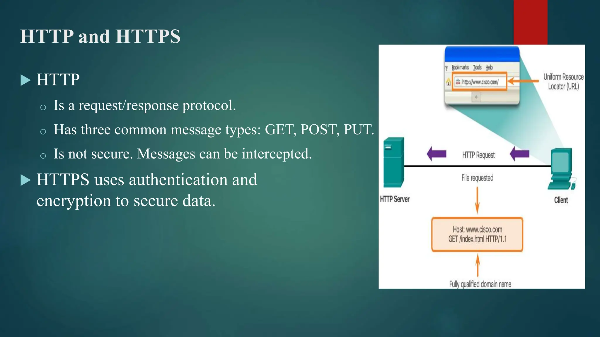 HTTP and HTTPS
 HTTP
o Is a request/response protocol.
o Has three common message types: GET, POST, PUT.
o Is not secure. Messages can be intercepted.
 HTTPS uses authentication and
encryption to secure data.
 