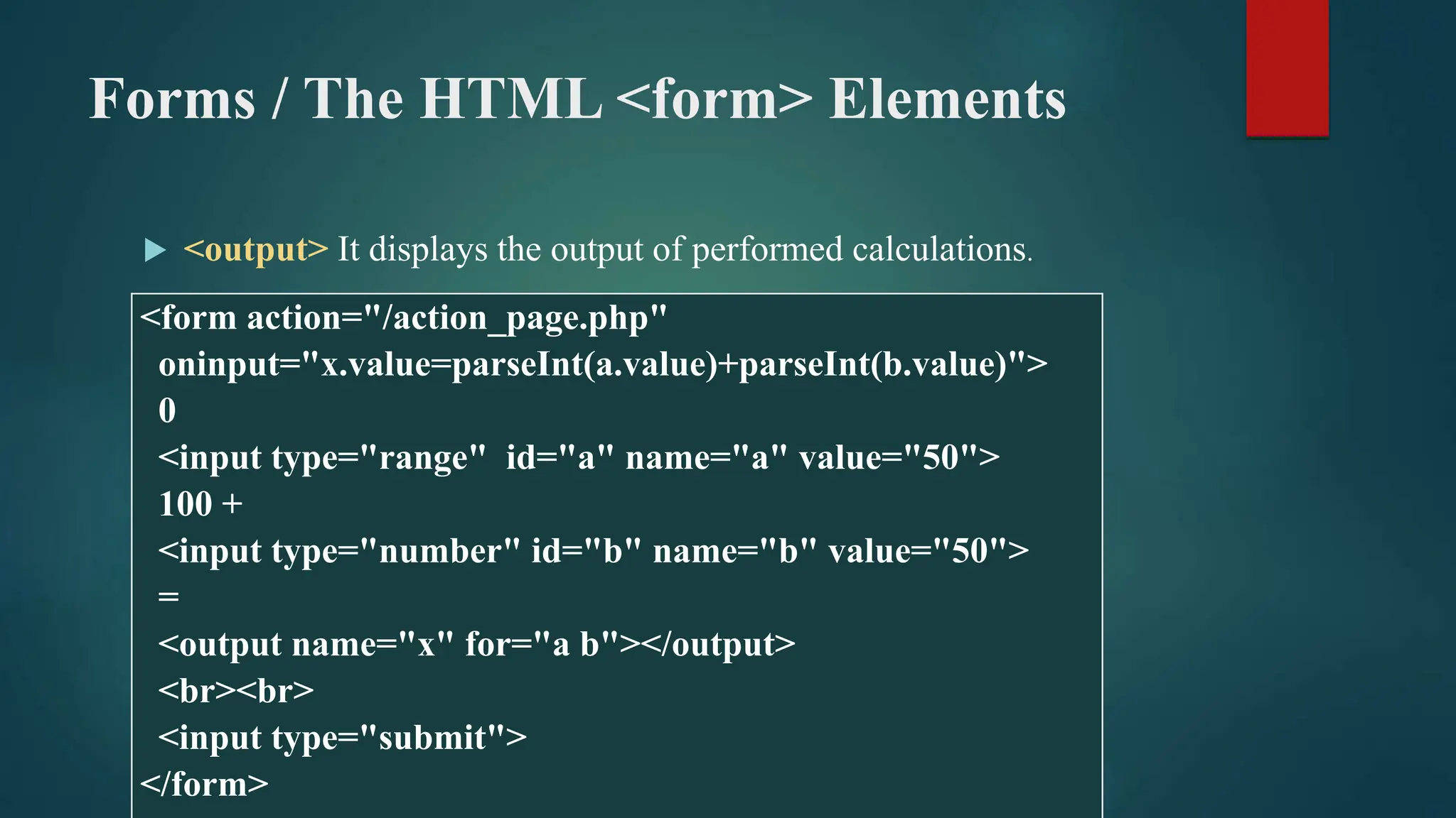 Forms / The HTML <form> Elements
 <output> It displays the output of performed calculations.
<form action="/action_page.php"
oninput="x.value=parseInt(a.value)+parseInt(b.value)">
0
<input type="range" id="a" name="a" value="50">
100 +
<input type="number" id="b" name="b" value="50">
=
<output name="x" for="a b"></output>
<br><br>
<input type="submit">
</form>
 