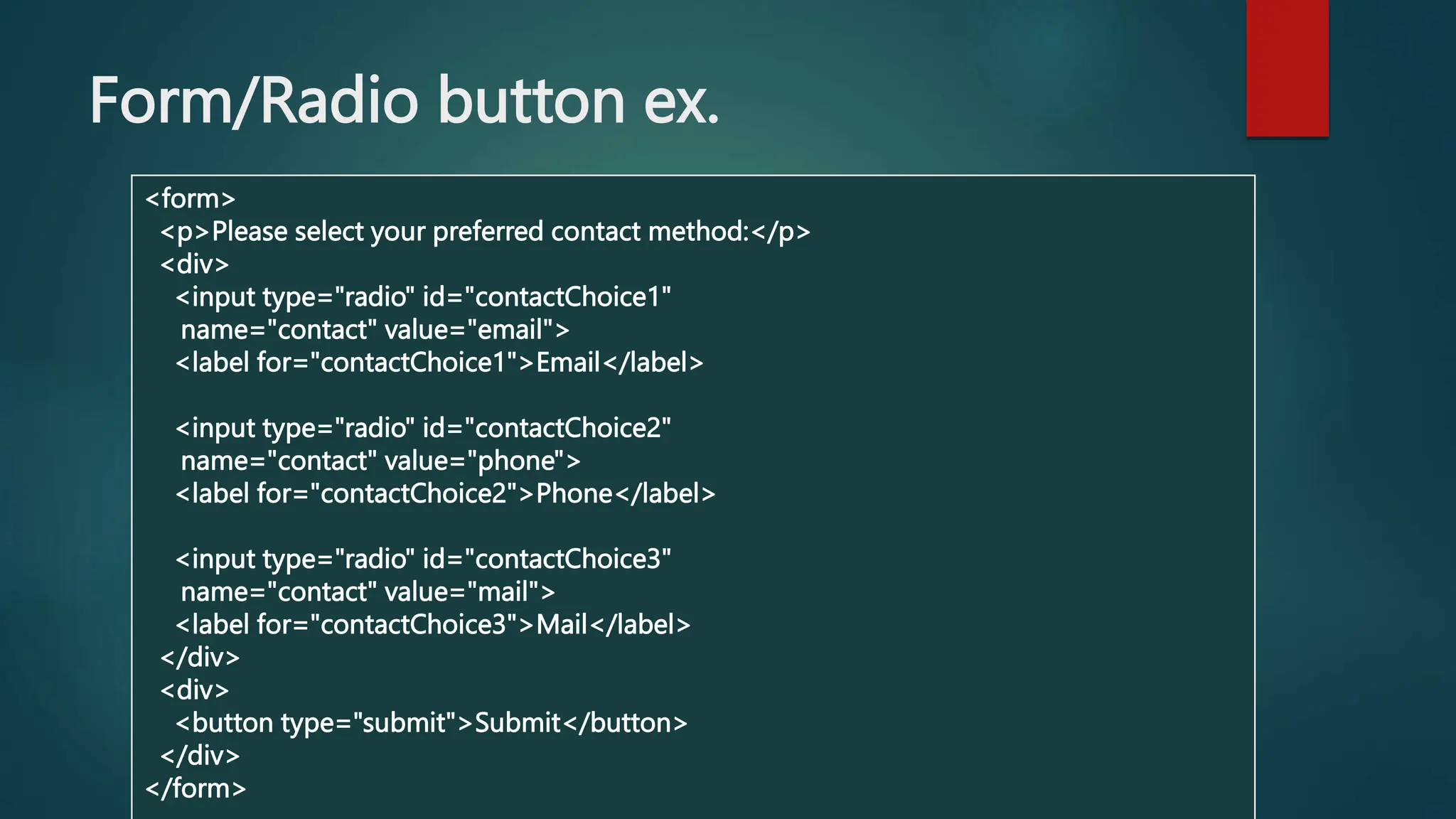 Form/Radio button ex.
<form>
<p>Please select your preferred contact method:</p>
<div>
<input type="radio" id="contactChoice1"
name="contact" value="email">
<label for="contactChoice1">Email</label>
<input type="radio" id="contactChoice2"
name="contact" value="phone">
<label for="contactChoice2">Phone</label>
<input type="radio" id="contactChoice3"
name="contact" value="mail">
<label for="contactChoice3">Mail</label>
</div>
<div>
<button type="submit">Submit</button>
</div>
</form>
 