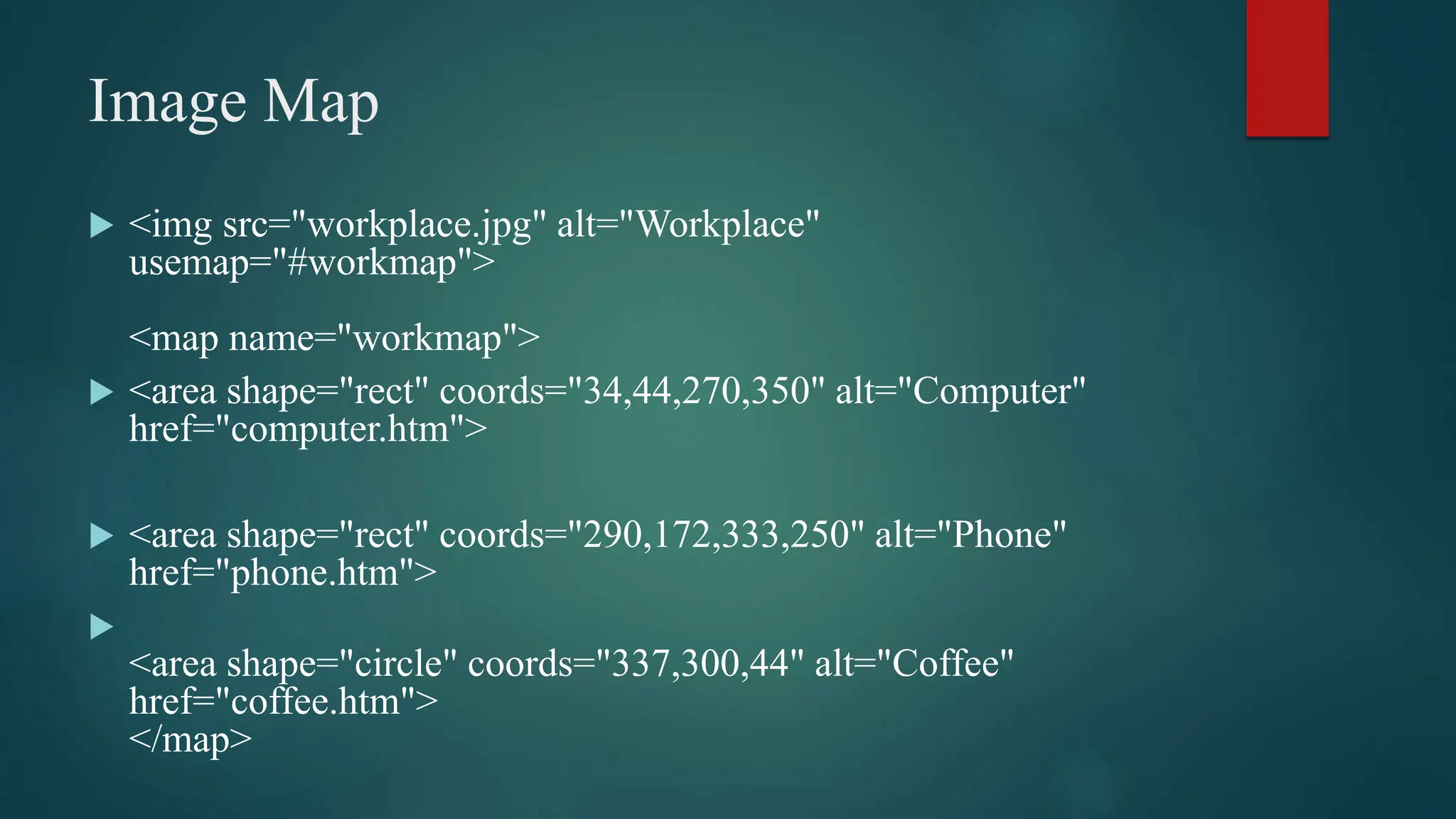 Image Map
 <img src="workplace.jpg" alt="Workplace"
usemap="#workmap">
<map name="workmap">
 <area shape="rect" coords="34,44,270,350" alt="Computer"
href="computer.htm">
 <area shape="rect" coords="290,172,333,250" alt="Phone"
href="phone.htm">

<area shape="circle" coords="337,300,44" alt="Coffee"
href="coffee.htm">
</map>
 