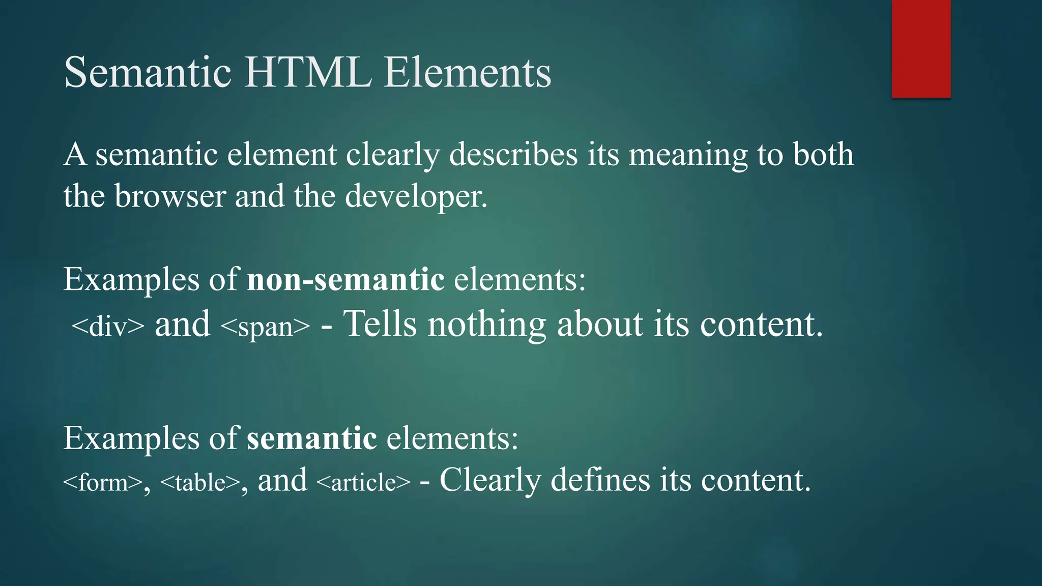 Semantic HTML Elements
A semantic element clearly describes its meaning to both
the browser and the developer.
Examples of non-semantic elements:
<div> and <span> - Tells nothing about its content.
Examples of semantic elements:
<form>, <table>, and <article> - Clearly defines its content.
 