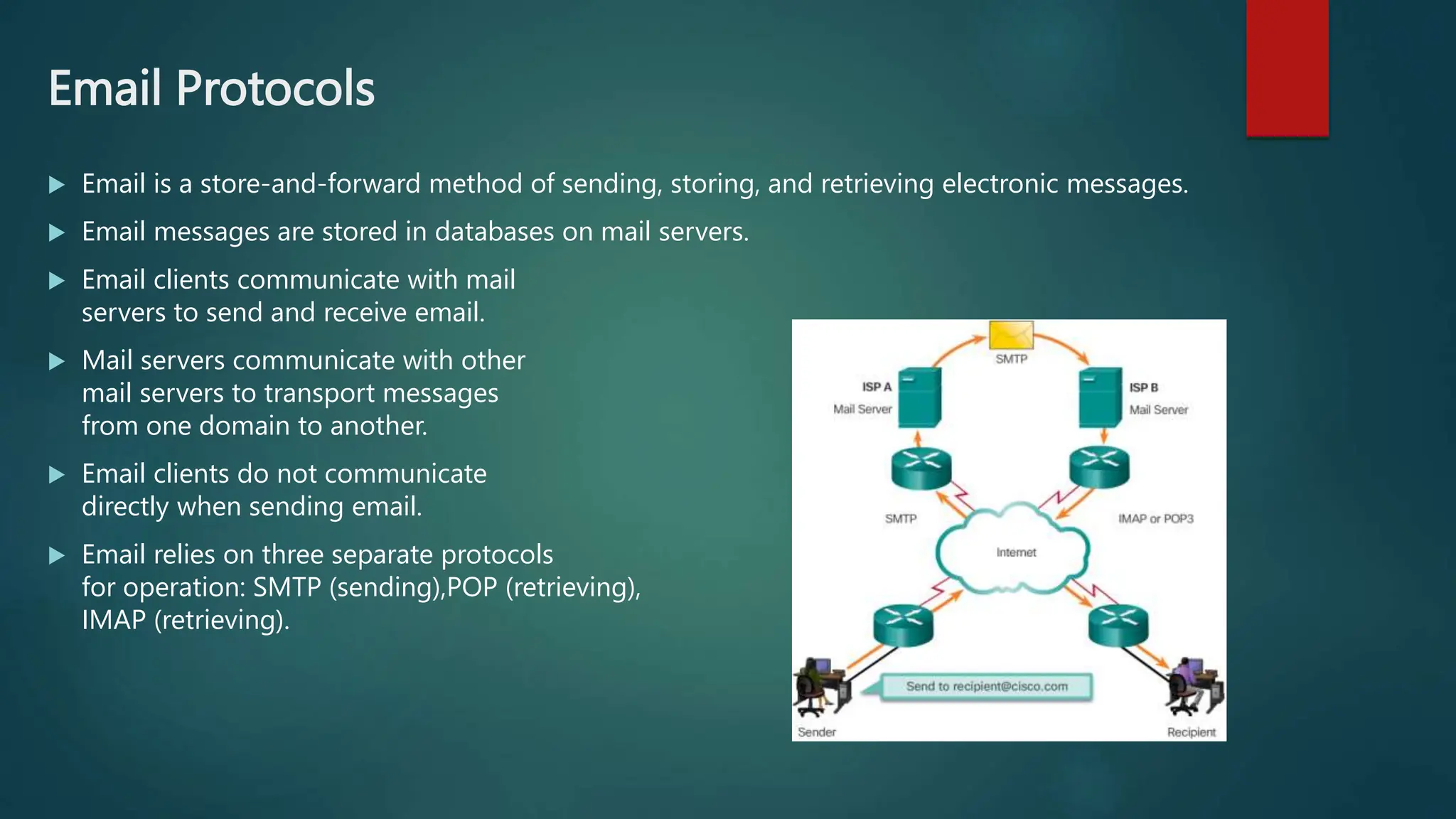 Email Protocols
 Email is a store-and-forward method of sending, storing, and retrieving electronic messages.
 Email messages are stored in databases on mail servers.
 Email clients communicate with mail
servers to send and receive email.
 Mail servers communicate with other
mail servers to transport messages
from one domain to another.
 Email clients do not communicate
directly when sending email.
 Email relies on three separate protocols
for operation: SMTP (sending),POP (retrieving),
IMAP (retrieving).
 