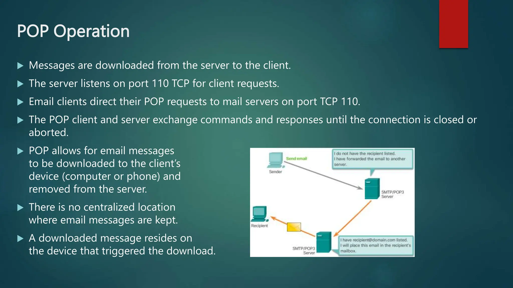 POP Operation
 Messages are downloaded from the server to the client.
 The server listens on port 110 TCP for client requests.
 Email clients direct their POP requests to mail servers on port TCP 110.
 The POP client and server exchange commands and responses until the connection is closed or
aborted.
 POP allows for email messages
to be downloaded to the client’s
device (computer or phone) and
removed from the server.
 There is no centralized location
where email messages are kept.
 A downloaded message resides on
the device that triggered the download.
 