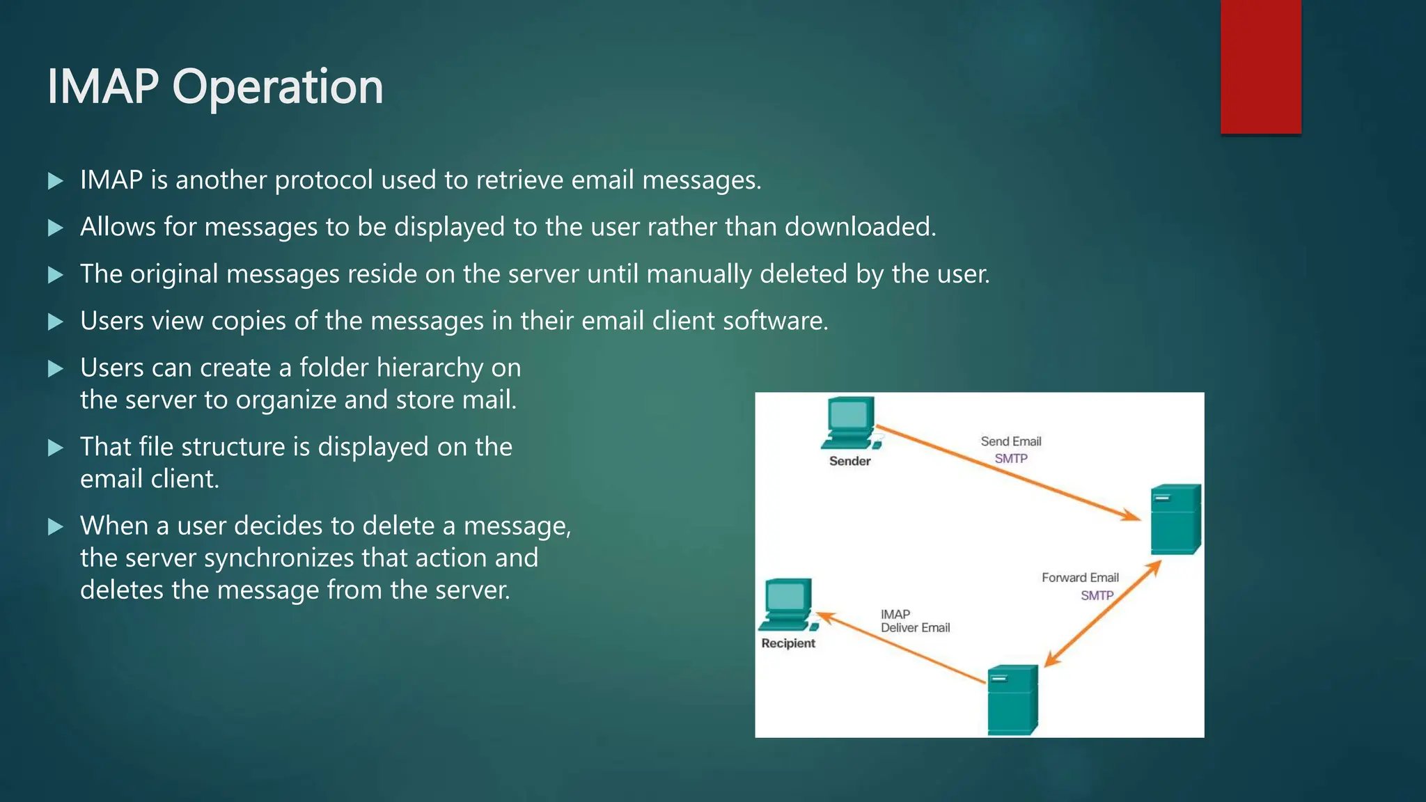 IMAP Operation
 IMAP is another protocol used to retrieve email messages.
 Allows for messages to be displayed to the user rather than downloaded.
 The original messages reside on the server until manually deleted by the user.
 Users view copies of the messages in their email client software.
 Users can create a folder hierarchy on
the server to organize and store mail.
 That file structure is displayed on the
email client.
 When a user decides to delete a message,
the server synchronizes that action and
deletes the message from the server.
 