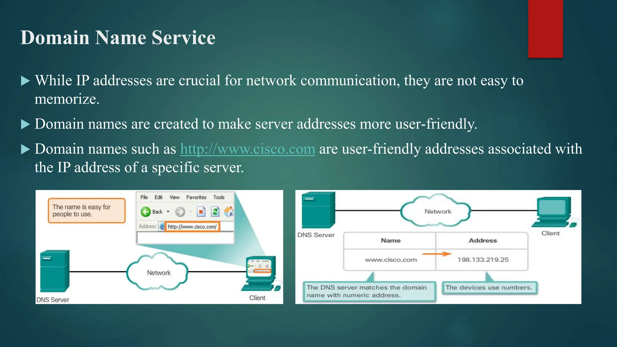 Domain Name Service
 While IP addresses are crucial for network communication, they are not easy to
memorize.
 Domain names are created to make server addresses more user-friendly.
 Domain names such as http://www.cisco.com are user-friendly addresses associated with
the IP address of a specific server.
 