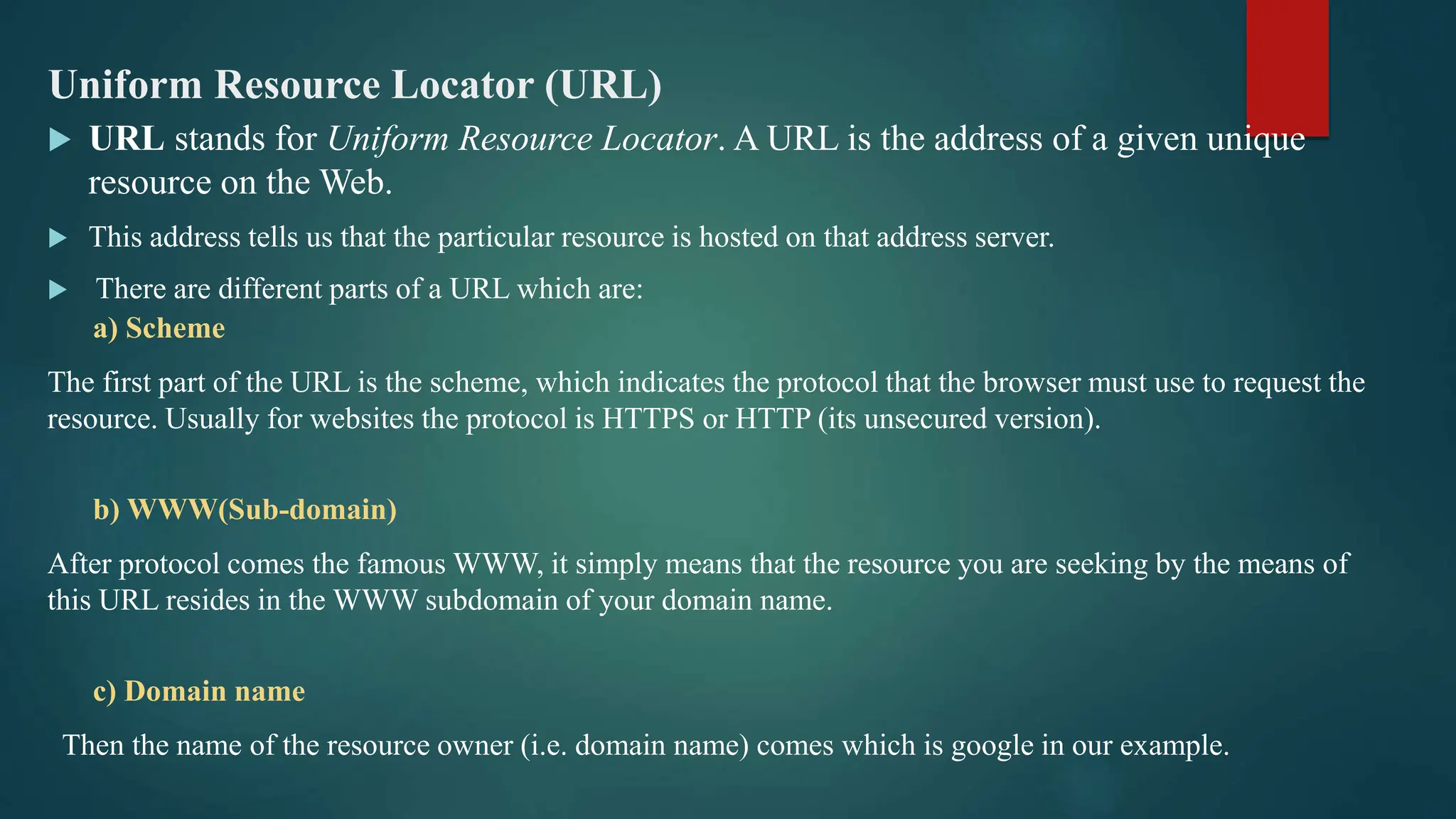 Uniform Resource Locator (URL)
 URL stands for Uniform Resource Locator. A URL is the address of a given unique
resource on the Web.
 This address tells us that the particular resource is hosted on that address server.
 There are different parts of a URL which are:
a) Scheme
The first part of the URL is the scheme, which indicates the protocol that the browser must use to request the
resource. Usually for websites the protocol is HTTPS or HTTP (its unsecured version).
b) WWW(Sub-domain)
After protocol comes the famous WWW, it simply means that the resource you are seeking by the means of
this URL resides in the WWW subdomain of your domain name.
c) Domain name
Then the name of the resource owner (i.e. domain name) comes which is google in our example.
 