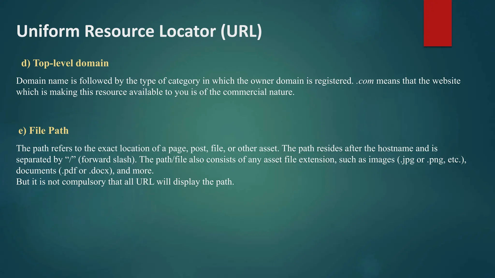 Uniform Resource Locator (URL)
d) Top-level domain
Domain name is followed by the type of category in which the owner domain is registered. .com means that the website
which is making this resource available to you is of the commercial nature.
e) File Path
The path refers to the exact location of a page, post, file, or other asset. The path resides after the hostname and is
separated by “/” (forward slash). The path/file also consists of any asset file extension, such as images (.jpg or .png, etc.),
documents (.pdf or .docx), and more.
But it is not compulsory that all URL will display the path.
 