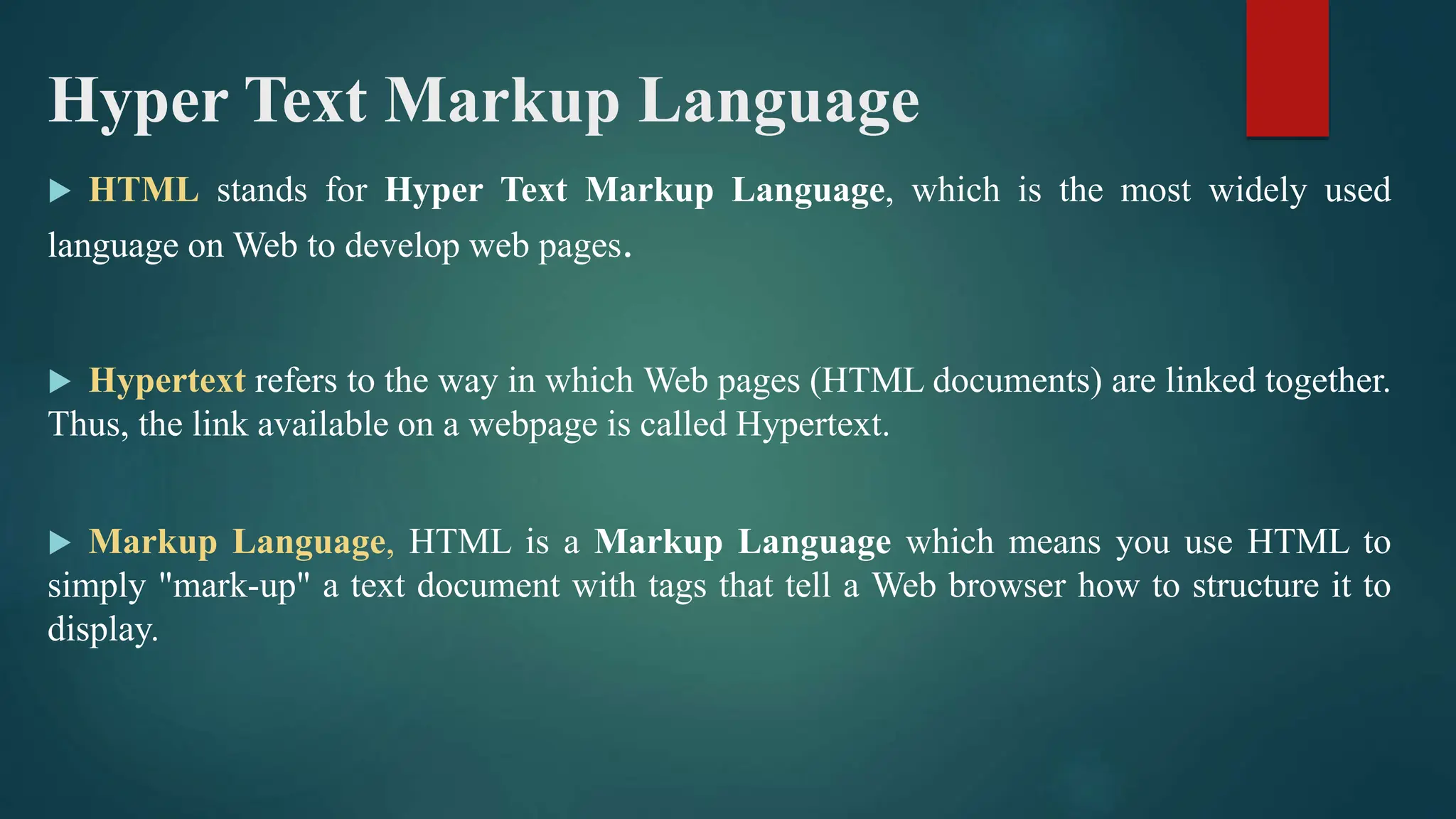 Hyper Text Markup Language
 HTML stands for Hyper Text Markup Language, which is the most widely used
language on Web to develop web pages.
 Hypertext refers to the way in which Web pages (HTML documents) are linked together.
Thus, the link available on a webpage is called Hypertext.
 Markup Language, HTML is a Markup Language which means you use HTML to
simply "mark-up" a text document with tags that tell a Web browser how to structure it to
display.
 