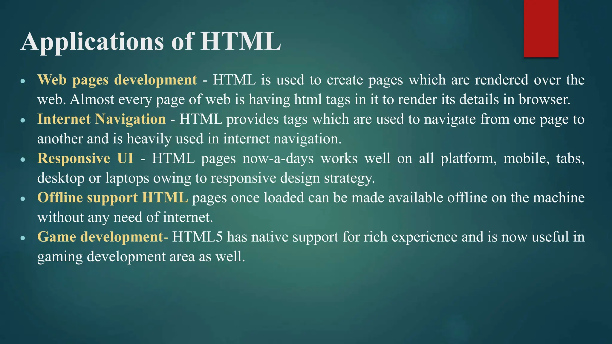 Applications of HTML
 Web pages development - HTML is used to create pages which are rendered over the
web. Almost every page of web is having html tags in it to render its details in browser.
 Internet Navigation - HTML provides tags which are used to navigate from one page to
another and is heavily used in internet navigation.
 Responsive UI - HTML pages now-a-days works well on all platform, mobile, tabs,
desktop or laptops owing to responsive design strategy.
 Offline support HTML pages once loaded can be made available offline on the machine
without any need of internet.
 Game development- HTML5 has native support for rich experience and is now useful in
gaming development area as well.
 