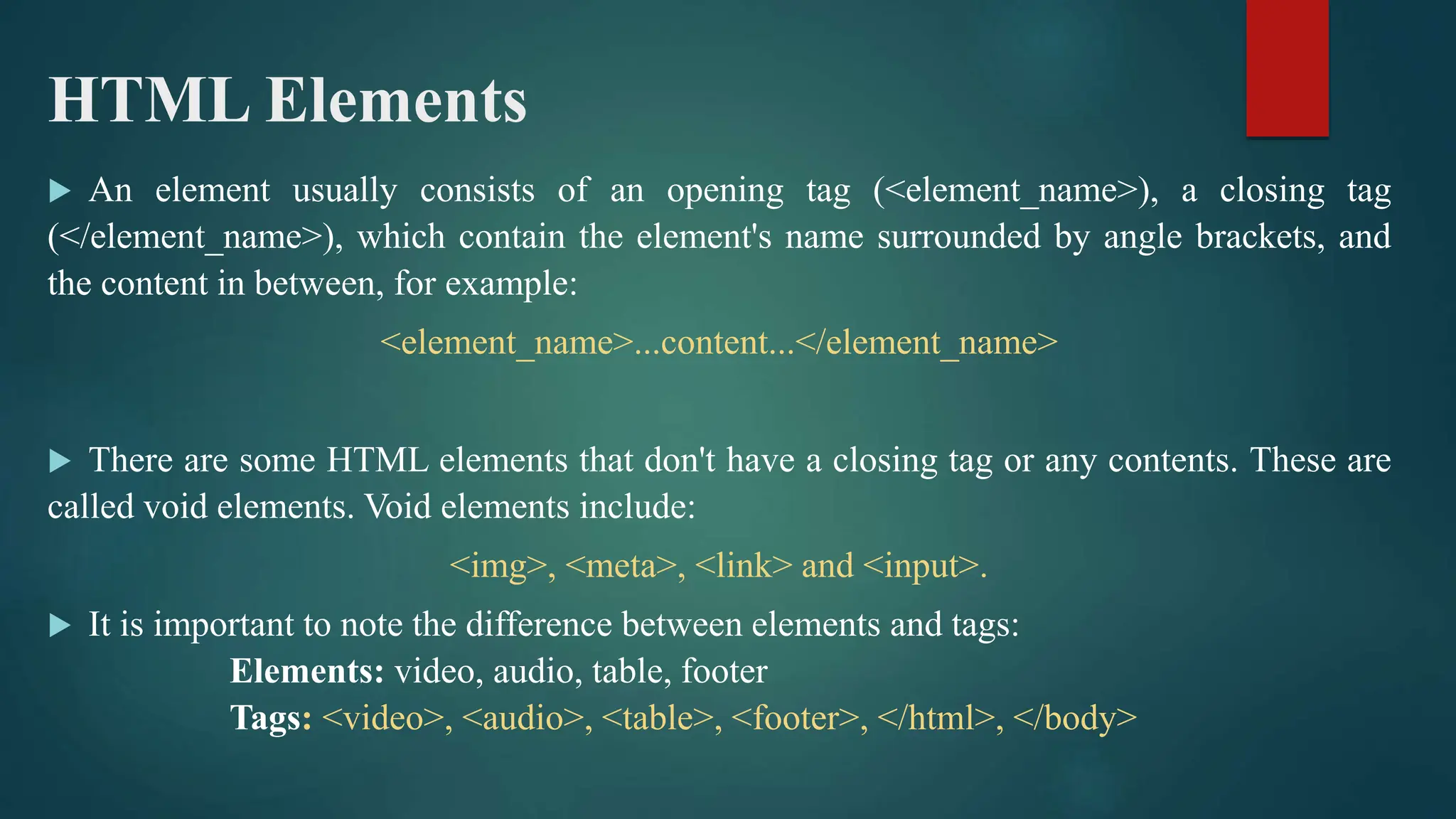 HTML Elements
 An element usually consists of an opening tag (<element_name>), a closing tag
(</element_name>), which contain the element's name surrounded by angle brackets, and
the content in between, for example:
<element_name>...content...</element_name>
 There are some HTML elements that don't have a closing tag or any contents. These are
called void elements. Void elements include:
<img>, <meta>, <link> and <input>.
 It is important to note the difference between elements and tags:
Elements: video, audio, table, footer
Tags: <video>, <audio>, <table>, <footer>, </html>, </body>
 