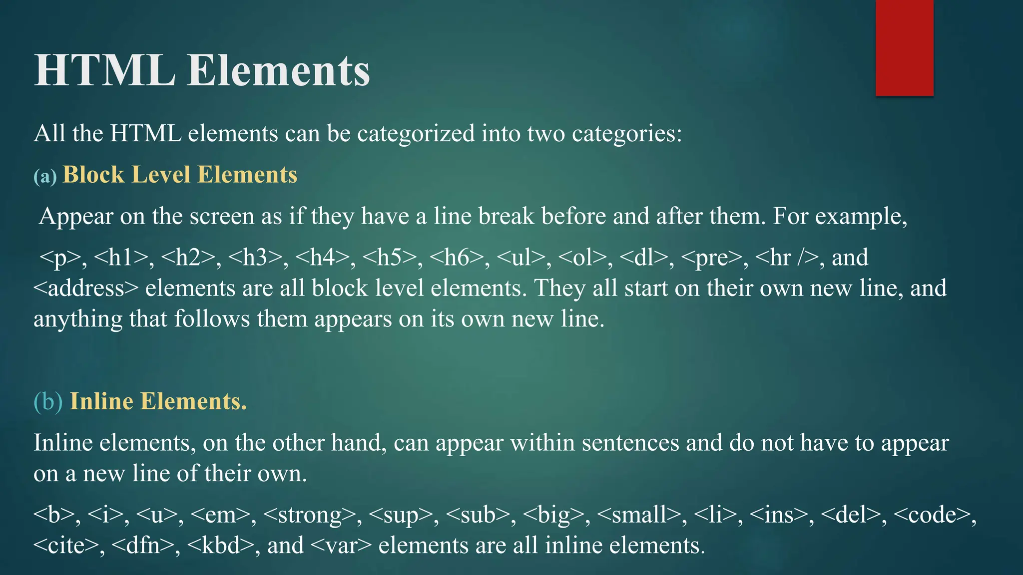 HTML Elements
All the HTML elements can be categorized into two categories:
(a) Block Level Elements
Appear on the screen as if they have a line break before and after them. For example,
<p>, <h1>, <h2>, <h3>, <h4>, <h5>, <h6>, <ul>, <ol>, <dl>, <pre>, <hr />, and
<address> elements are all block level elements. They all start on their own new line, and
anything that follows them appears on its own new line.
(b) Inline Elements.
Inline elements, on the other hand, can appear within sentences and do not have to appear
on a new line of their own.
<b>, <i>, <u>, <em>, <strong>, <sup>, <sub>, <big>, <small>, <li>, <ins>, <del>, <code>,
<cite>, <dfn>, <kbd>, and <var> elements are all inline elements.
 