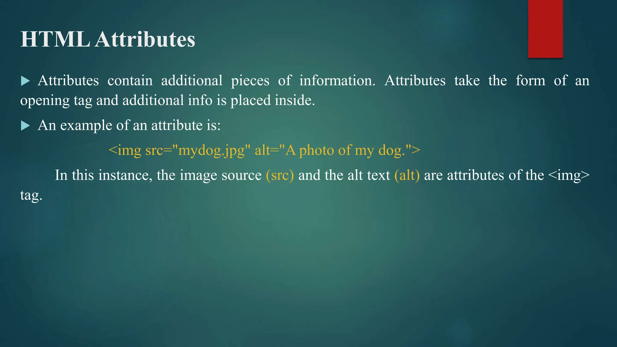HTMLAttributes
 Attributes contain additional pieces of information. Attributes take the form of an
opening tag and additional info is placed inside.
 An example of an attribute is:
<img src="mydog.jpg" alt="A photo of my dog.">
In this instance, the image source (src) and the alt text (alt) are attributes of the <img>
tag.
 