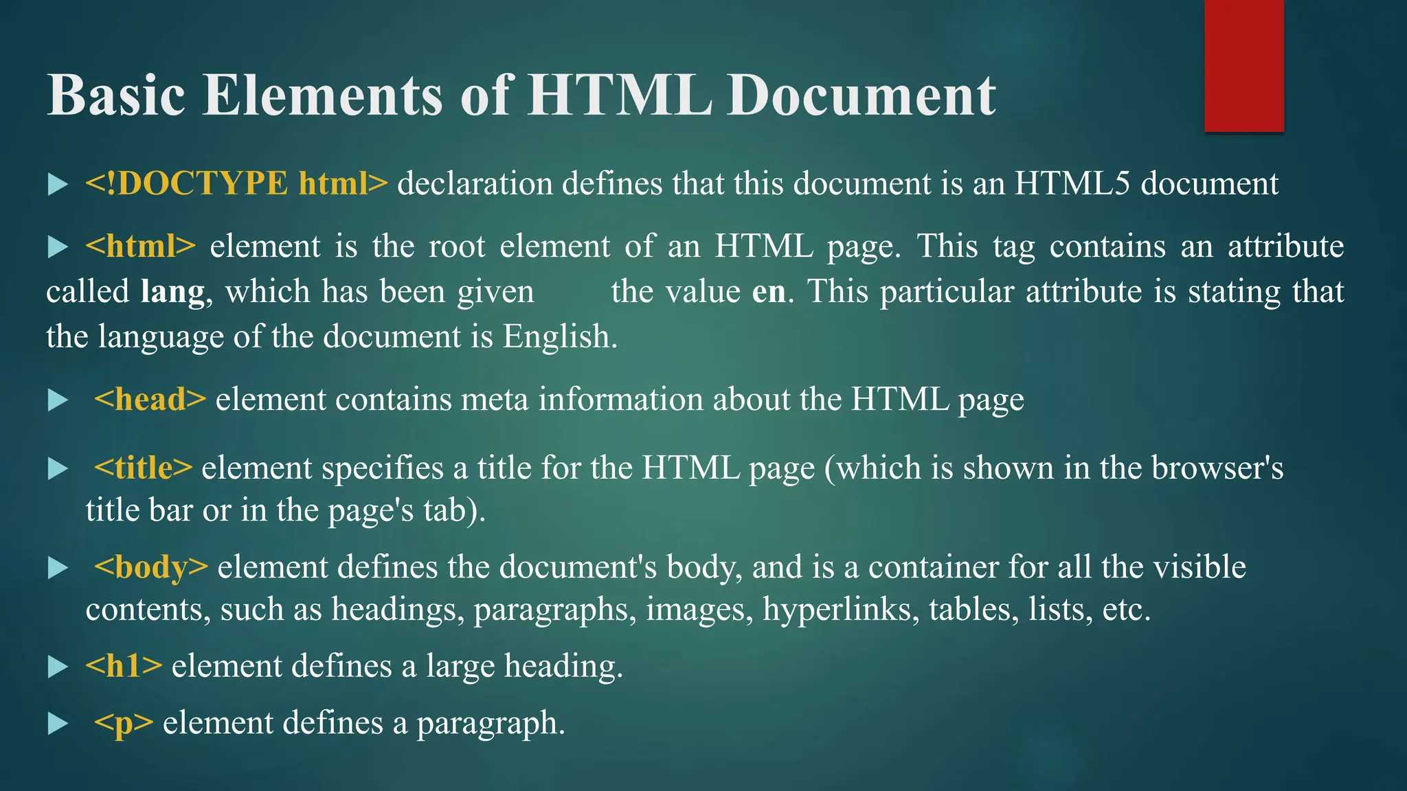Basic Elements of HTML Document
 <!DOCTYPE html> declaration defines that this document is an HTML5 document
 <html> element is the root element of an HTML page. This tag contains an attribute
called lang, which has been given the value en. This particular attribute is stating that
the language of the document is English.
 <head> element contains meta information about the HTML page
 <title> element specifies a title for the HTML page (which is shown in the browser's
title bar or in the page's tab).
 <body> element defines the document's body, and is a container for all the visible
contents, such as headings, paragraphs, images, hyperlinks, tables, lists, etc.
 <h1> element defines a large heading.
 <p> element defines a paragraph.
 