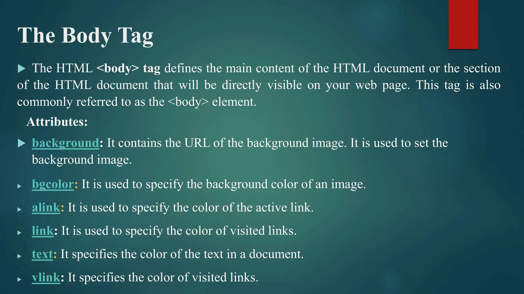 The Body Tag
 The HTML <body> tag defines the main content of the HTML document or the section
of the HTML document that will be directly visible on your web page. This tag is also
commonly referred to as the <body> element.
Attributes:
 background: It contains the URL of the background image. It is used to set the
background image.
 bgcolor: It is used to specify the background color of an image.
 alink: It is used to specify the color of the active link.
 link: It is used to specify the color of visited links.
 text: It specifies the color of the text in a document.
 vlink: It specifies the color of visited links.
 