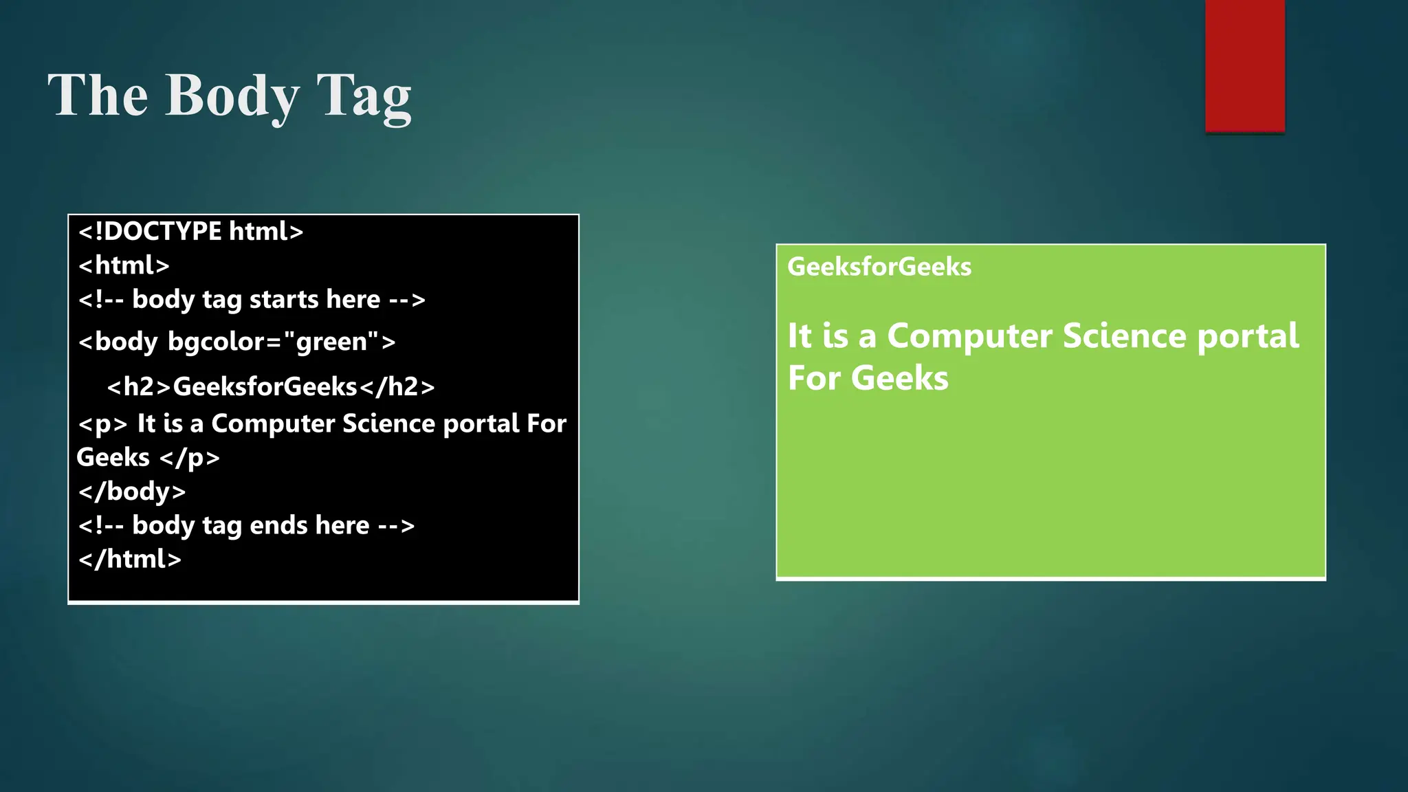 The Body Tag
<!DOCTYPE html>
<html>
<!-- body tag starts here -->
<body bgcolor="green">
<h2>GeeksforGeeks</h2>
<p> It is a Computer Science portal For
Geeks </p>
</body>
<!-- body tag ends here -->
</html>
GeeksforGeeks
It is a Computer Science portal
For Geeks
 