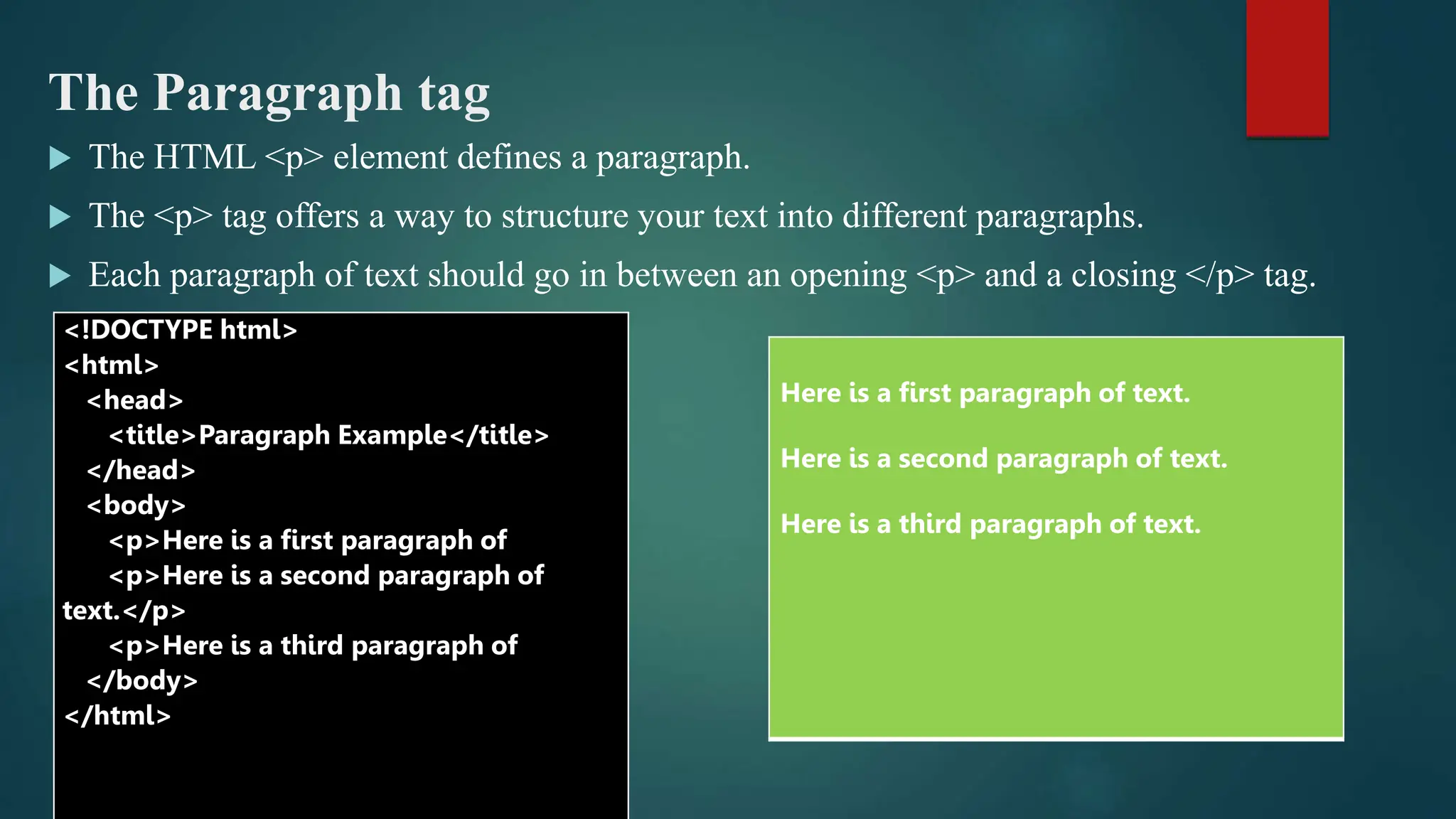 The Paragraph tag
 The HTML <p> element defines a paragraph.
 The <p> tag offers a way to structure your text into different paragraphs.
 Each paragraph of text should go in between an opening <p> and a closing </p> tag.
<!DOCTYPE html>
<html>
<head>
<title>Paragraph Example</title>
</head>
<body>
<p>Here is a first paragraph of
<p>Here is a second paragraph of
text.</p>
<p>Here is a third paragraph of
</body>
</html>
Here is a first paragraph of text.
Here is a second paragraph of text.
Here is a third paragraph of text.
 