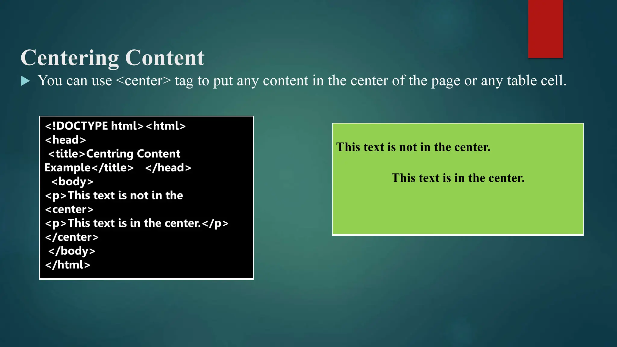 Centering Content
 You can use <center> tag to put any content in the center of the page or any table cell.
<!DOCTYPE html><html>
<head>
<title>Centring Content
Example</title> </head>
<body>
<p>This text is not in the
<center>
<p>This text is in the center.</p>
</center>
</body>
</html>
This text is not in the center.
This text is in the center.
 