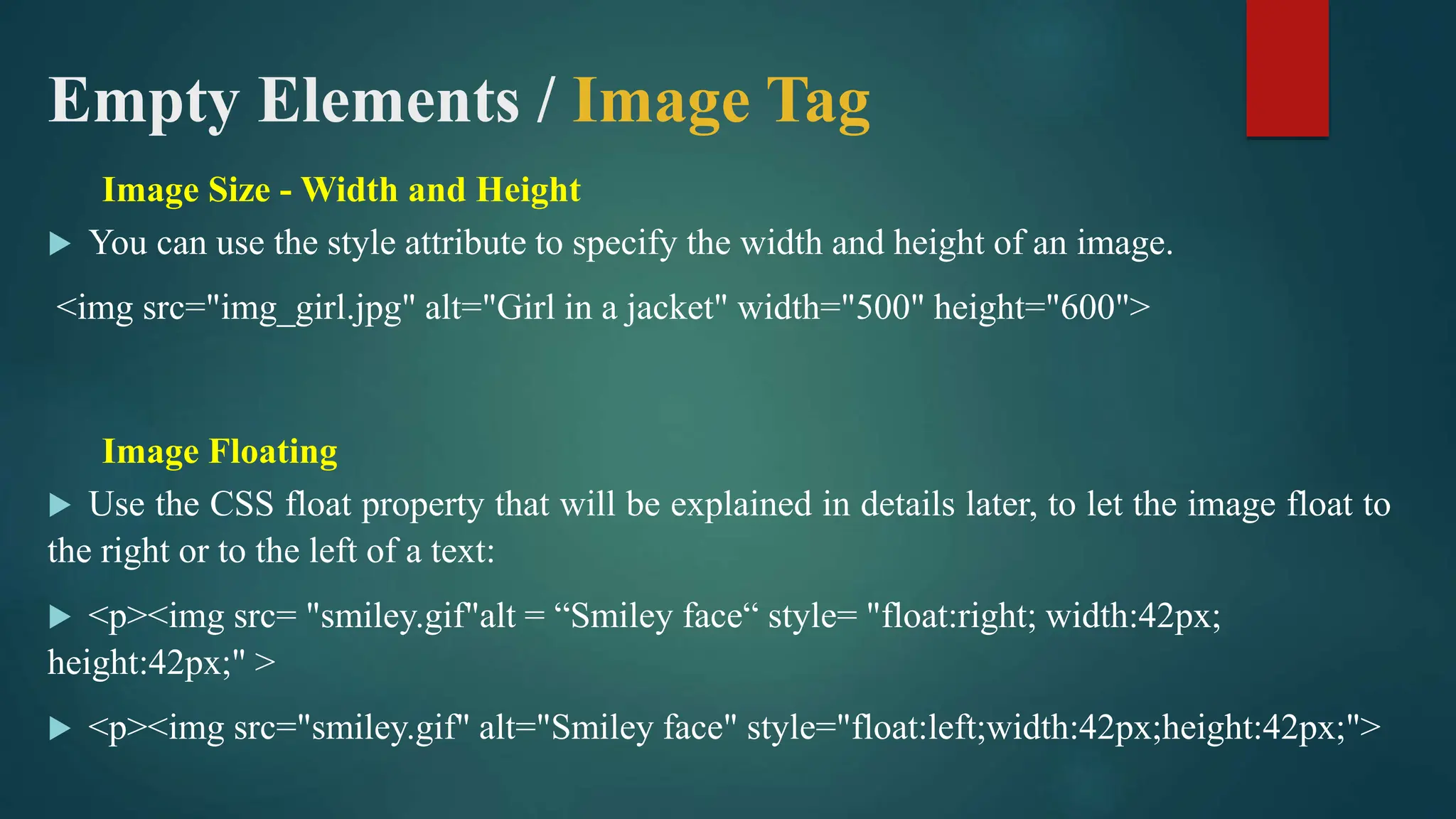 Empty Elements / Image Tag
Image Size - Width and Height
 You can use the style attribute to specify the width and height of an image.
<img src="img_girl.jpg" alt="Girl in a jacket" width="500" height="600">
Image Floating
 Use the CSS float property that will be explained in details later, to let the image float to
the right or to the left of a text:
 <p><img src= "smiley.gif"alt = “Smiley face“ style= "float:right; width:42px;
height:42px;" >
 <p><img src="smiley.gif" alt="Smiley face" style="float:left;width:42px;height:42px;">
 