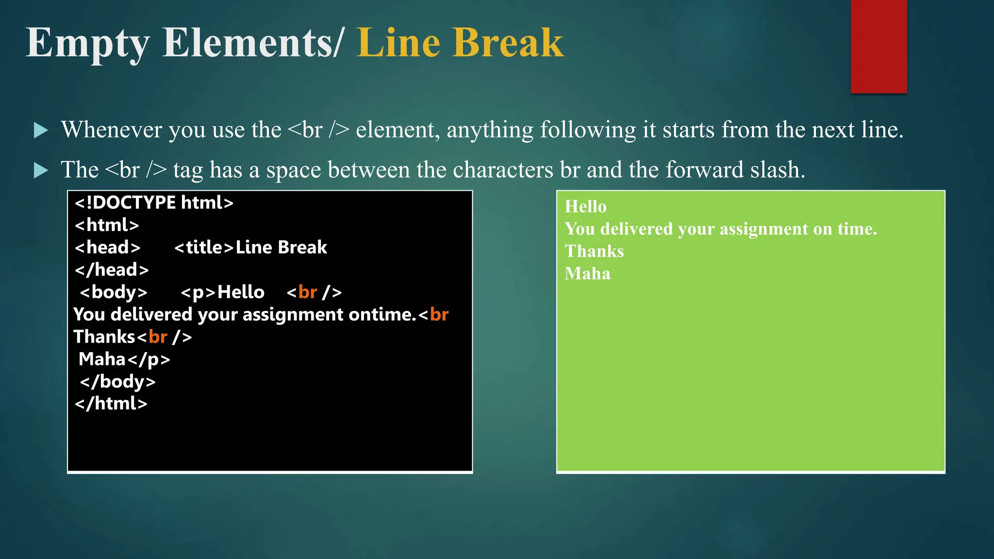 Empty Elements/ Line Break
 Whenever you use the <br /> element, anything following it starts from the next line.
 The <br /> tag has a space between the characters br and the forward slash.
<!DOCTYPE html>
<html>
<head> <title>Line Break
</head>
<body> <p>Hello <br />
You delivered your assignment ontime.<br
Thanks<br />
Maha</p>
</body>
</html>
Hello
You delivered your assignment on time.
Thanks
Maha
 