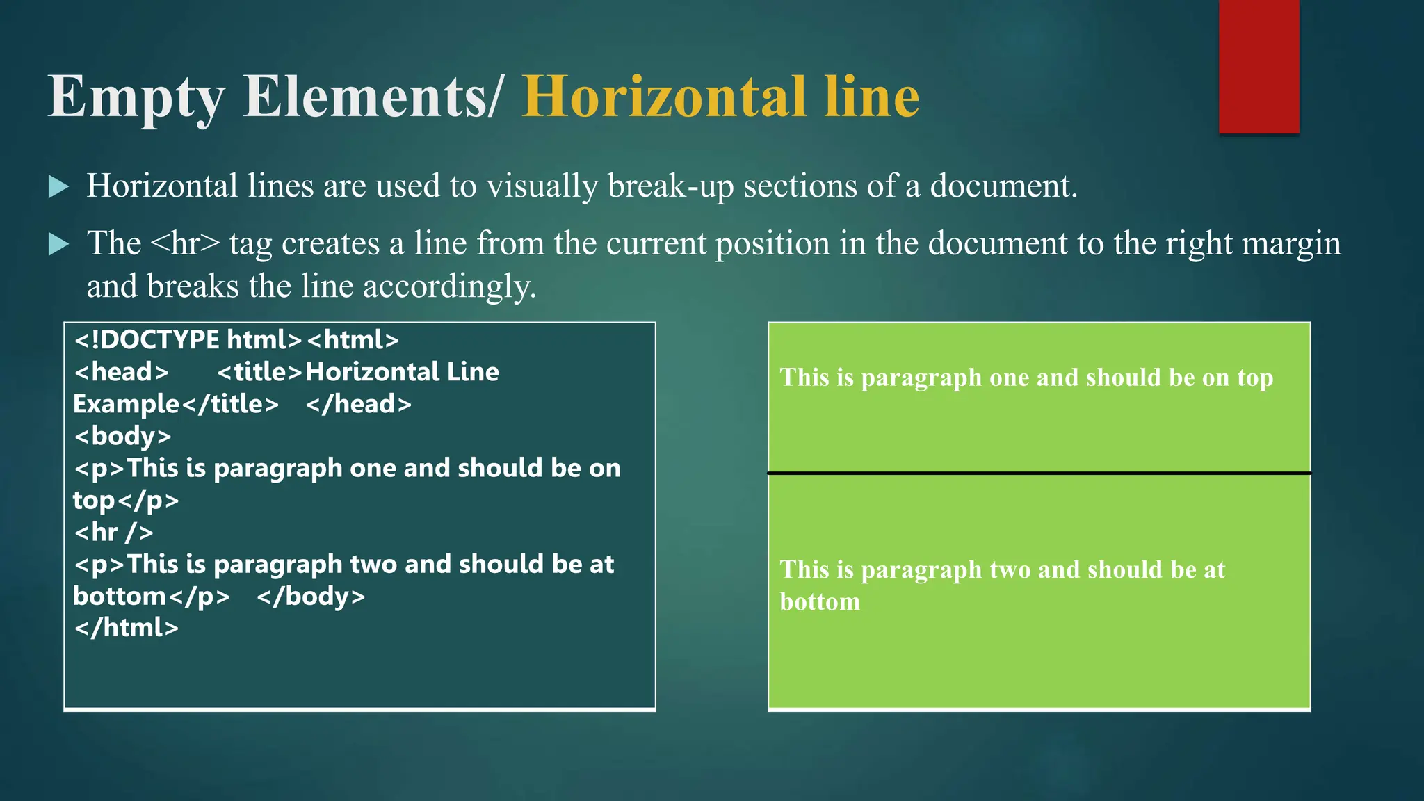 Empty Elements/ Horizontal line
 Horizontal lines are used to visually break-up sections of a document.
 The <hr> tag creates a line from the current position in the document to the right margin
and breaks the line accordingly.
<!DOCTYPE html><html>
<head> <title>Horizontal Line
Example</title> </head>
<body>
<p>This is paragraph one and should be on
top</p>
<hr />
<p>This is paragraph two and should be at
bottom</p> </body>
</html>
This is paragraph one and should be on top
This is paragraph two and should be at
bottom
 