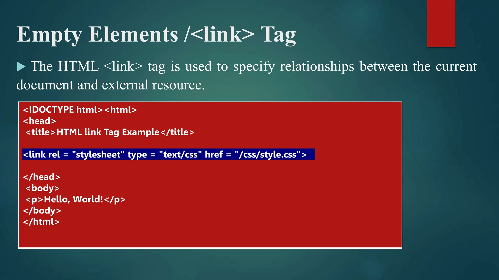 Empty Elements /<link> Tag
 The HTML <link> tag is used to specify relationships between the current
document and external resource.
<!DOCTYPE html><html>
<head>
<title>HTML link Tag Example</title>
<link rel = "stylesheet" type = "text/css" href = "/css/style.css">
</head>
<body>
<p>Hello, World!</p>
</body>
</html>
 